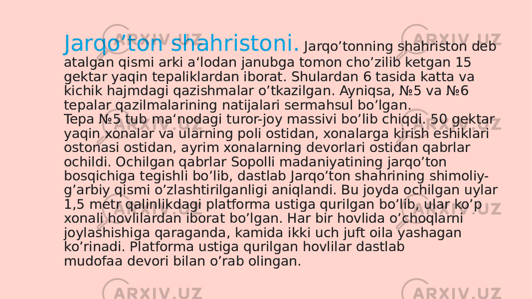 Jarqoʼton shahristoni. Jarqoʼtonning shahriston deb atalgan qismi arki a‘lodan janubga tomon choʼzilib ketgan 15 gektar yaqin tepaliklardan iborat. Shulardan 6 tasida katta va kichik hajmdagi qazishmalar oʼtkazilgan. Ayniqsa, №5 va №6 tepalar qazilmalarining natijalari sermahsul boʼlgan. Tepa №5 tub ma‘nodagi turor-joy massivi boʼlib chiqdi. 50 gektar yaqin xonalar va ularning poli ostidan, xonalarga kirish eshiklari ostonasi ostidan, ayrim xonalarning devorlari ostidan qabrlar ochildi. Ochilgan qabrlar Sopolli madaniyatining jarqoʼton bosqichiga tegishli boʼlib, dastlab Jarqoʼton shahrining shimoliy- gʼarbiy qismi oʼzlashtirilganligi aniqlandi. Bu joyda ochilgan uylar 1,5 metr qalinlikdagi platforma ustiga qurilgan boʼlib, ular koʼp xonali hovlilardan iborat boʼlgan. Har bir hovlida oʼchoqlarni joylashishiga qaraganda, kamida ikki uch juft oila yashagan koʼrinadi. Platforma ustiga qurilgan hovlilar dastlab mudofaa devori bilan oʼrab olingan.1F02 071F 02 11 210D 0B15 20 0E0225 0F 0F 12 11 1B 27 1A 21 140513 