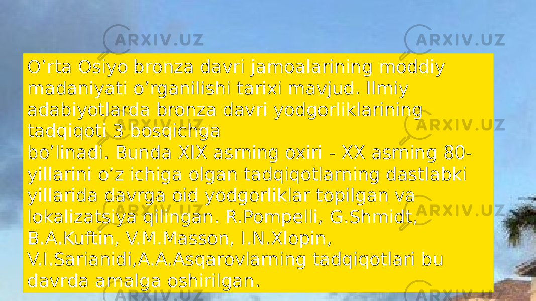 Oʼrta Osiyo bronza davri jamoalarining moddiy madaniyati oʼrganilishi tarixi mavjud. Ilmiy adabiyotlarda bronza davri yodgorliklarining tadqiqoti 3 bosqichga boʼlinadi. Bunda XIX asrning oxiri - XX asrning 80- yillarini oʼz ichiga olgan tadqiqotlarning dastlabki yillarida davrga oid yodgorliklar topilgan va lokalizatsiya qilingan. R.Pompelli, G.Shmidt, B.A.Kuftin, V.M.Masson, I.N.Xlopin, V.I.Sarianidi,A.A.Asqarovlarning tadqiqotlari bu davrda amalga oshirilgan. 