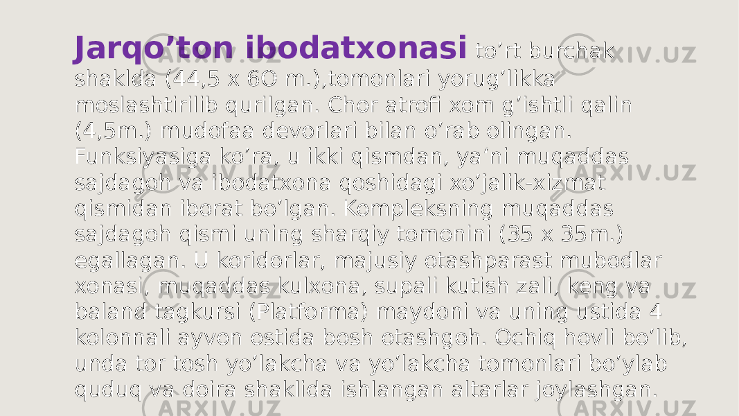 Jarqoʼton ibodatxonasi toʼrt burchak shaklda (44,5 x 6O m.),tomonlari yorugʼlikka moslashtirilib qurilgan. Chor atrofi xom gʼishtli qalin (4,5m.) mudofaa devorlari bilan oʼrab olingan. Funksiyasiga koʼra, u ikki qismdan, ya‘ni muqaddas sajdagoh va ibodatxona qoshidagi xoʼjalik-xizmat qismidan iborat boʼlgan. Kompleksning muqaddas sajdagoh qismi uning sharqiy tomonini (35 x 35m.) egallagan. U koridorlar, majusiy otashparast mubodlar xonasi, muqaddas kulxona, supali kutish zali, keng va baland tagkursi (Platforma) maydoni va uning ustida 4 kolonnali ayvon ostida bosh otashgoh. Ochiq hovli boʼlib, unda tor tosh yoʼlakcha va yoʼlakcha tomonlari boʼylab quduq va doira shaklida ishlangan altarlar joylashgan. 