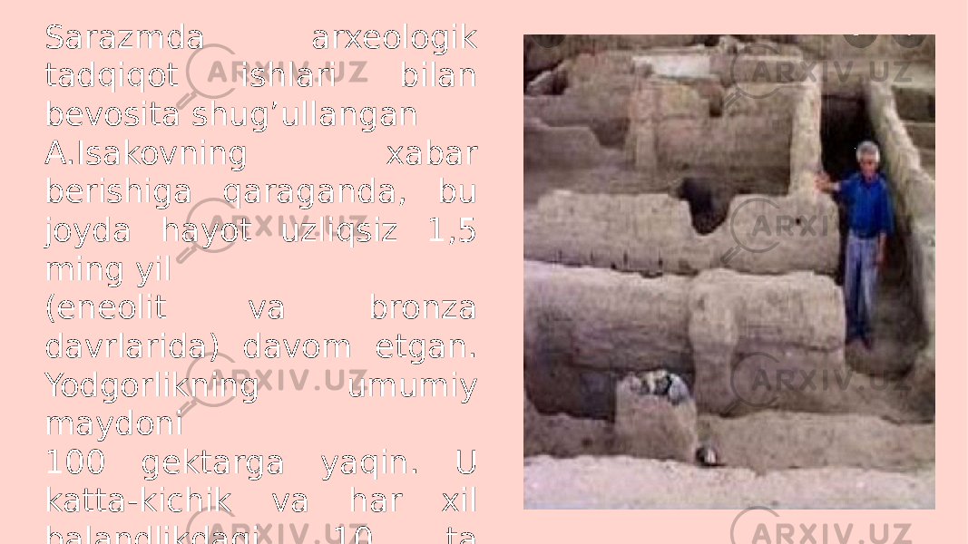 Sarazmda arxeologik tadqiqot ishlari bilan bevosita shug’ullangan A.Isakovning xabar berishiga qaraganda, bu joyda hayot uzliqsiz 1,5 ming yil (eneolit va bronza davrlarida) davom etgan. Yodgorlikning umumiy maydoni 100 gektarga yaqin. U katta-kichik va har xil balandlikdagi 10 ta tepaliklardan iborat. 