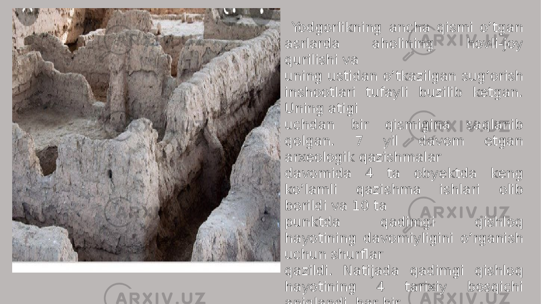  Yodgorlikning ancha qismi o’tgan asrlarda aholining hovli-joy qurilishi va uning ustidan o’tkazilgan sug’orish inshootlari tufayli buzilib ketgan. Uning atigi uchdan bir qismigina saqlanib qolgan. 7 yil davom etgan arxeologik qazishmalar davomida 4 ta obyektda keng ko’lamli qazishma ishlari olib borildi va 10 ta punktda qadimgi qishloq hayotining davomiyligini o’rganish uchun shurflar qazildi. Natijada qadimgi qishloq hayotining 4 tarixiy bosqichi aniqlandi, har bir bosqichda yuz bergan tub o’zgarishlar kuzatildi. 