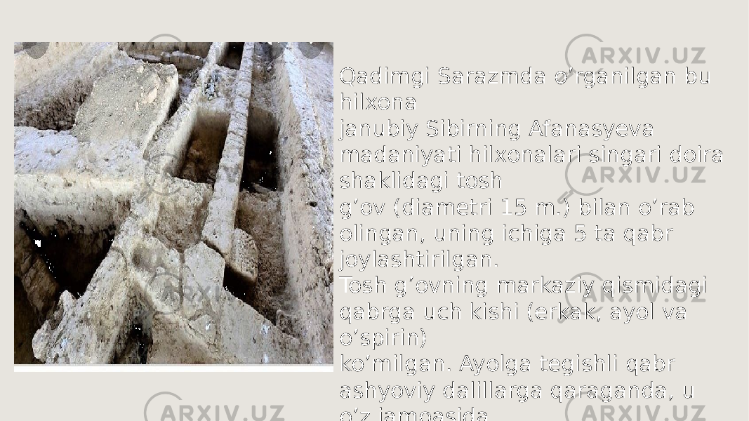 Qadimgi Sarazmda o’rganilgan bu hilxona janubiy Sibirning Afanasyeva madaniyati hilxonalari singari doira shaklidagi tosh g’ov (diametri 15 m.) bilan o’rab olingan, uning ichiga 5 ta qabr joylashtirilgan. Tosh g’ovning markaziy qismidagi qabrga uch kishi (erkak, ayol va o’spirin) ko’milgan. Ayolga tegishli qabr ashyoviy dalillarga qaraganda, u o’z jamoasida katta ijtimoiy nufuzga ega bo`lgan. 