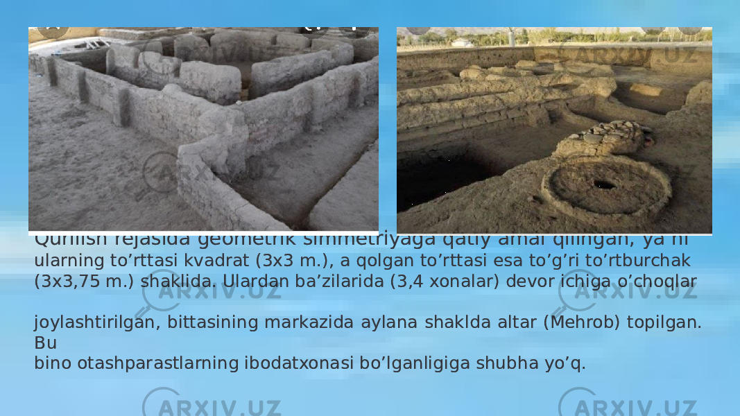 Qurilish rejasida geometrik simmetriyaga qatiy amal qilingan, ya’ni ularning to’rttasi kvadrat (3x3 m.), a qolgan to’rttasi esa to’g’ri to’rtburchak (3x3,75 m.) shaklida. Ulardan ba’zilarida (3,4 xonalar) devor ichiga o’choqlar joylashtirilgan, bittasining markazida aylana shaklda altar (Mehrob) topilgan. Bu bino otashparastlarning ibodatxonasi bo’lganligiga shubha yo’q.44 05 3F 1A0F 24 12 