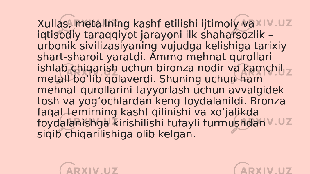 Xullas, metallning kashf etilishi ijtimoiy va iqtisodiy taraqqiyot jarayoni ilk shaharsozlik – urbonik sivilizasiyaning vujudga kelishiga tarixiy shart-sharoit yaratdi. Ammo mehnat qurollari ishlab chiqarish uchun bironza nodir va kamchil metall boʼlib qolaverdi. Shuning uchun ham mehnat qurollarini tayyorlash uchun avvalgidek tosh va yogʼochlardan keng foydalanildi. Bronza faqat temirning kashf qilinishi va xoʼjalikda foydalanishga kirishilishi tufayli turmushdan siqib chiqarilishiga olib kelgan.2D 0D250B 050A 0C 0D0C 14150B 141517 0B 2A02 2A0F 0C 