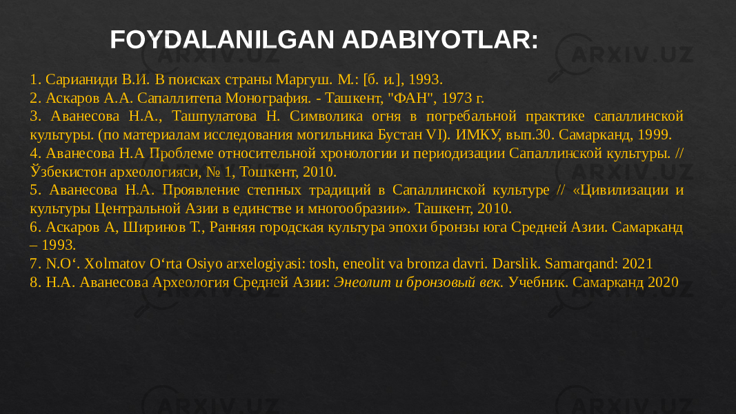 1. Сарианиди В.И. В поисках страны Маргуш. М.: [б. и.], 1993. 2. Аскаров А.А. Сапаллитепа Монография. - Ташкент, &#34;ФАН&#34;, 1973 г. 3. Аванесова Н.А., Ташпулатова Н. Символика огня в погребальной практике сапаллинской культуры. (по материалам исследования могильника Бустан VI). ИМКУ, вып.30. Самарканд, 1999. 4. Аванесова Н.А Проблеме относительной хронологии и периодизации Сапаллинской культуры. // Ўзбекистон археологияси, № 1, Тошкент, 2010. 5. Аванесова Н.А. Проявление степных традиций в Сапаллинской культуре // «Цивилизации и культуры Центральной Азии в единстве и многообразии». Ташкент, 2010. 6. Аскаров А, Ширинов Т., Ранняя городская культура эпохи бронзы юга Средней Азии. Самарканд – 1993. 7. N.O‘. Xolmatov O‘rta Osiyo arxelogiyasi: tosh, eneolit va bronza davri. Darslik. Samarqand: 2021 8. Н.А. Аванесова Археология Средней Азии: Энеолит и бронзовый век. Учебник. Самарканд 2020FOYDALANILGAN ADABIYOTLAR: 