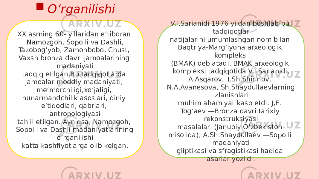 XX asrning 60- yillaridan e‘tiboran Namozgoh, Sopolli va Dashli, Tazobogʼyob, Zamonbobo, Chust, Vaxsh bronza davri jamoalarining madaniyati tadqiq etilgan.Bu tadqiqotlarda jamoalar moddiy madaniyati, me‘morchiligi,xoʼjaligi, hunarmandchilik asoslari, diniy e‘tiqodlari, qabrlari, antropologiyasi tahlil etilgan. Ayniqsa, Namozgoh, Sopolli va Dashli madaniyatlarining oʼrganilishi katta kashfiyotlarga olib kelgan. V.I.Sarianidi 1976 yildan boshlab bu tadqiqotlar natijalarini umumlashgan nom bilan Baqtriya-Margʼiyona arxeologik kompleksi (BMAK) deb atadi. BMAK arxeologik kompleksi tadqiqotida V.I.Sarianidi, A.Asqarov, T.Sh.Shirinov, N.A.Avanesova, Sh.Shaydullaevlarning izlanishlari muhim ahamiyat kasb etdi. J,E. Togʼaev ―Bronza davri tarixiy rekonstruksiyasi masalalari (Janubiy Oʼzbekiston misolida), A.Sh.Shaydullaev ―Sopolli madaniyati gliptikasi va sfragistikasi haqida asarlar yozildi. Oʻrganilishi 