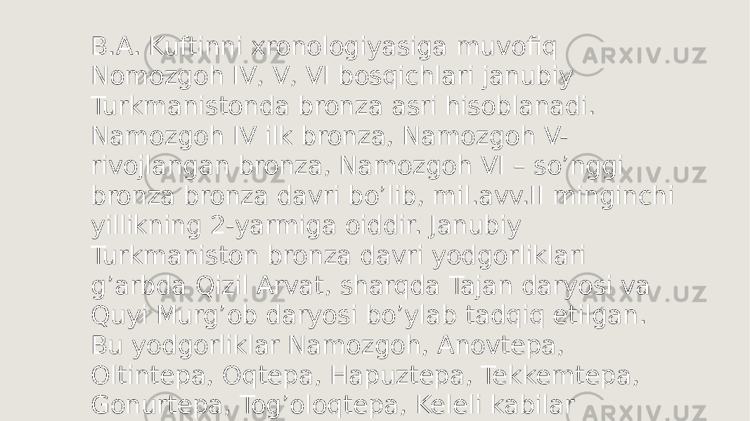 B.A. Kuftinni xronologiyasiga muvofiq Nomozgoh IV, V, VI bosqichlari janubiy Turkmanistonda bronza asri hisoblanadi. Namozgoh IV ilk bronza, Namozgoh V- rivojlangan bronza, Namozgoh VI – soʼnggi bronza bronza davri boʼlib, mil.avv.II minginchi yillikning 2-yarmiga oiddir. Janubiy Turkmaniston bronza davri yodgorliklari gʼarbda Qizil Arvat, sharqda Tajan daryosi va Quyi Murgʼob daryosi boʼylab tadqiq etilgan. Bu yodgorliklar Namozgoh, Anovtepa, Oltintepa, Oqtepa, Hapuztepa, Tekkemtepa, Gonurtepa, Togʼoloqtepa, Keleli kabilar hisoblanadi. 