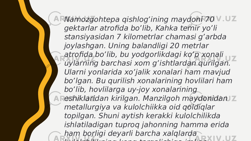 Namozgohtepa qishlogʼining maydoni 70 gektarlar atrofida boʼlib, Kahka temir yoʼli stansiyasidan 7 kilometrlar chamasi gʼarbda joylashgan. Uning balandligi 20 metrlar atrofida boʼlib, bu yodgorlikdagi koʼp xonali uylarning barchasi xom gʼishtlardan qurilgan. Ularni yonlarida xoʼjalik xonalari ham mavjud boʼlgan. Bu qurilish xonalarining hovlilari ham boʼlib, hovlilarga uy-joy xonalarining eshiklaridan kirilgan. Manzilgoh maydonidan metallurgiya va kulolchiikka oid qoldiqlar topilgan. Shuni aytish kerakki kulolchilikda ishlatiladigan tuproq jahonning hamma erida ham borligi deyarli barcha xalqlarda kulolchilikning keng tarqalishiga imkon bergan. 