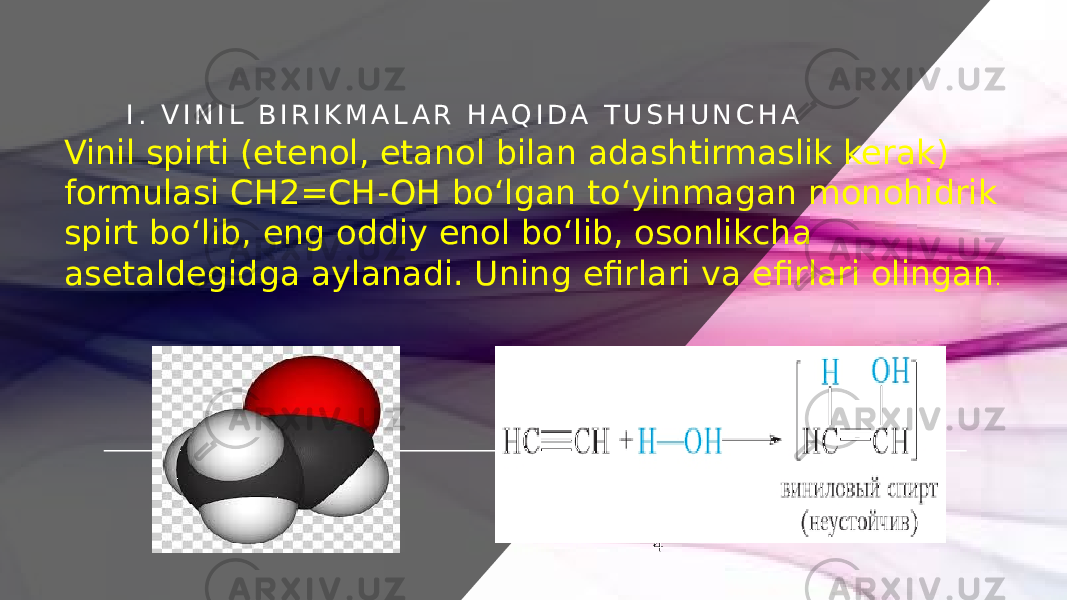 I . V I N I L B I R I K M A L A R H A Q I D A T U S H U N C H A Vinil spirti (etenol, etanol bilan adashtirmaslik kerak) formulasi CH2=CH-OH boʻlgan toʻyinmagan monohidrik spirt boʻlib, eng oddiy enol boʻlib, osonlikcha asetaldegidga aylanadi. Uning efirlari va efirlari olingan . 4 