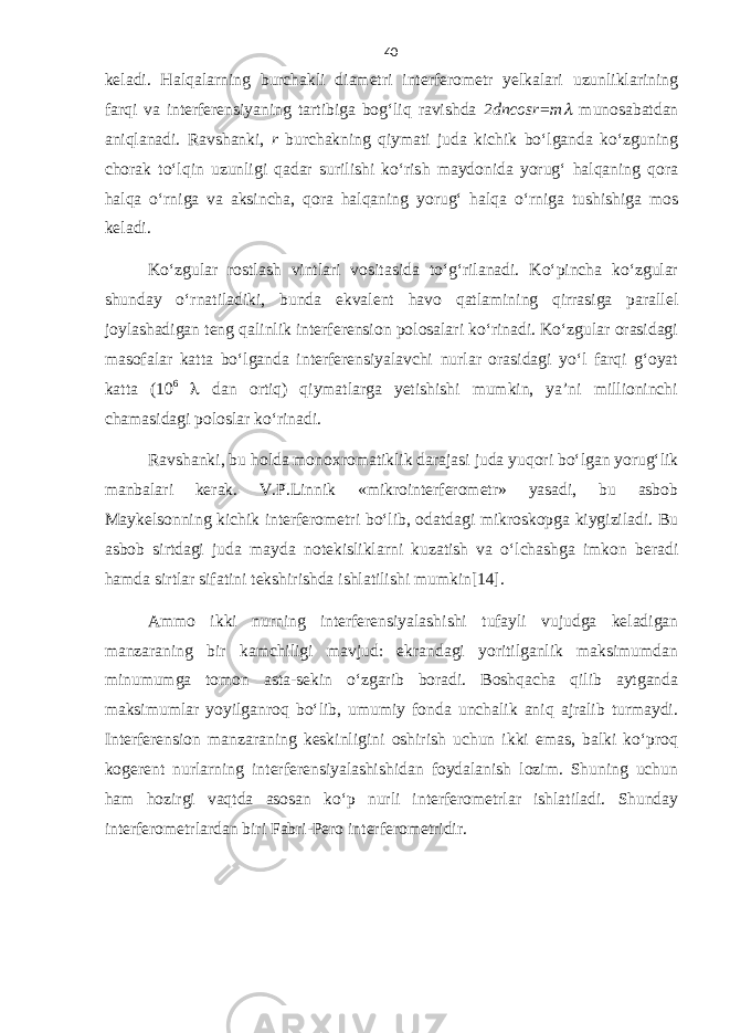 keladi. Halqalarning burchakli diametri interferometr yelkalari uzunliklarining farqi va interferensiyaning tartibiga bog‘liq ravishda 2dncosr=m munosabatdan aniqlanadi. Ravshanki, r burchakning qiymati juda kichik bo‘lganda ko‘zguning chorak to‘lqin uzunligi qadar surilishi ko‘rish maydonida yorug‘ halqaning qora halqa o‘rniga va aksincha, qora halqaning yorug‘ halqa o‘rniga tushishiga mos keladi. Ko‘zgular rostlash vintlari vositasida to‘g‘rilanadi. Ko‘pincha ko‘zgular shunday o‘rnatiladiki, bunda ekvalent havo qatlamining qirrasiga parallel joylashadigan teng qalinlik interferension polosalari ko‘rinadi. Ko‘zgular orasidagi masofalar katta bo‘lganda interferensiyalavchi nurlar orasidagi yo‘l farqi g‘oyat katta (10 6  dan ortiq) qiymatlarga yetishishi mumkin, ya’ni millioninchi chamasidagi poloslar ko‘rinadi. Ravshanki, bu holda monoxromatiklik darajasi juda yuqori bo‘lgan yorug‘lik manbalari kerak. V.P.Linnik «mikrointerferometr» yasadi, bu asbob Maykelsonning kichik interferometri bo‘lib, odatdagi mikroskopga kiygiziladi. Bu asbob sirtdagi juda mayda notekisliklarni kuzatish va o‘lchashga imkon beradi hamda sirtlar sifatini tekshirishda ishlatilishi mumkin[14]. Ammo ikki nurning interferensiyalashishi tufayli vujudga keladigan manzaraning bir kamchiligi mavjud: ekrandagi yoritilganlik maksimumdan minumumga tomon asta-sekin o‘zgarib boradi. Boshqacha qilib aytganda maksimumlar yoyilganroq bo‘lib, umumiy fonda unchalik aniq ajralib turmaydi. Interferension manzaraning keskinligini oshirish uchun ikki emas, balki ko‘proq kogerent nurlarning interferensiyalashishidan foydalanish lozim. Shuning uchun ham hozirgi vaqtda asosan ko‘p nurli interferometrlar ishlatiladi. Shunday interferometrlardan biri Fabri-Pero interferometridir. 40 