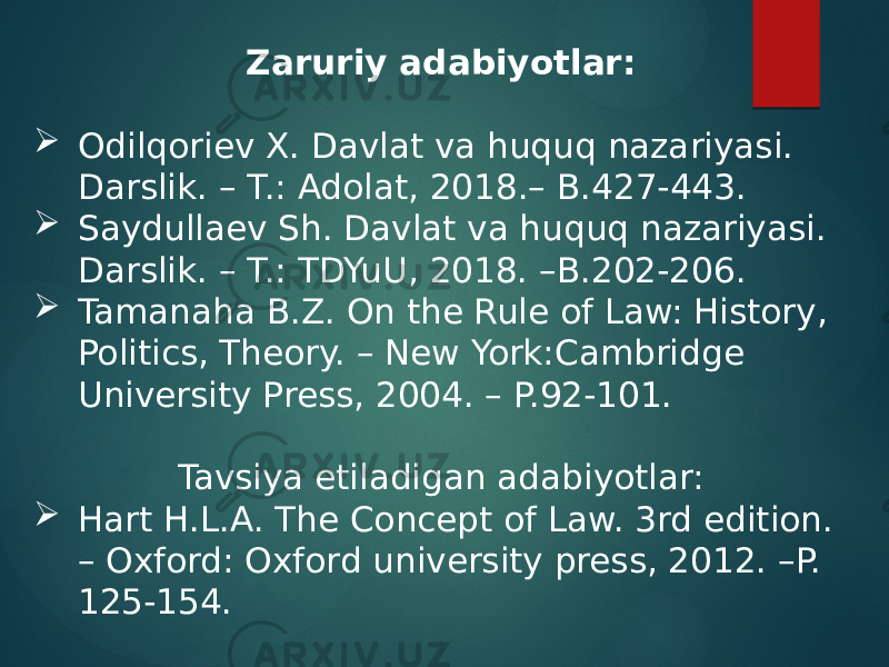 Zaruriy adabiyotlar:  Odilqoriev X. Davlat va huquq nazariyasi. Darslik. – T.: Adolat, 2018.– B.427-443.  Saydullaev Sh. Davlat va huquq nazariyasi. Darslik. – T.: TDYuU, 2018. –B.202-206.  Tamanaha B.Z. On the Rule of Law: History, Politics, Theory. – New York:Cambridge University Press, 2004. – P.92-101. Tavsiya etiladigan adabiyotlar:  Hart H.L.A. The Concept of Law. 3rd edition. – Oxford: Oxford university press, 2012. –P. 125-154. 