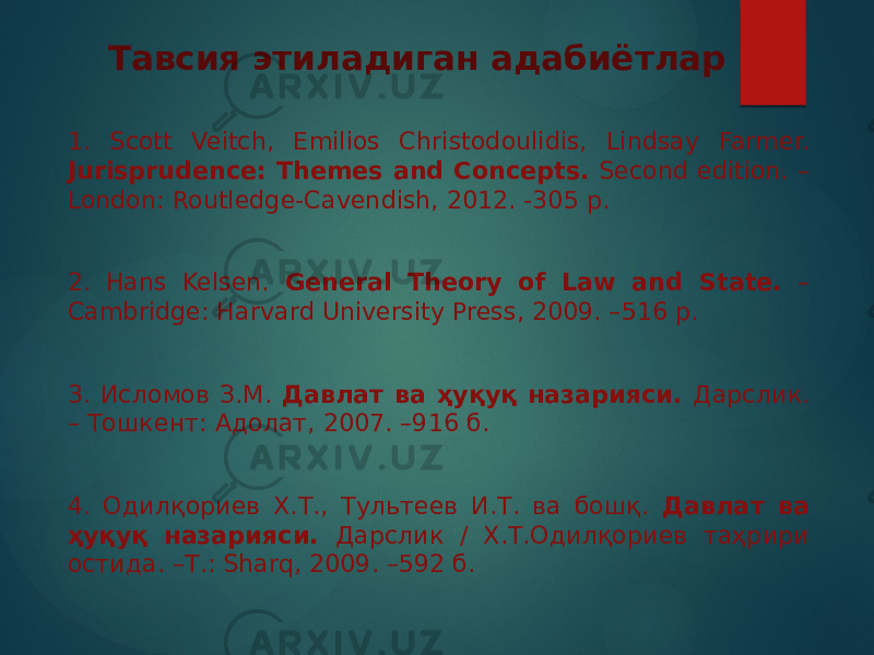 Тавсия этиладиган адабиётлар 1. Scott Veitch, Emilios Christodoulidis, Lindsay Farmer. Jurisprudence: Themes and Concepts. Second edition. – London: Routledge-Cavendish, 2012. -305 p. 2. Hans Kelsen. General Theory of Law and State. – Cambridge: Harvard University Press, 2009. –516 p. 3. Исломов З.М. Давлат ва ҳуқуқ назарияси. Дарслик. – Тошкент: Адолат, 2007. –916 б. 4. Одилқориев Х.Т., Тультеев И.Т. ва бошқ. Давлат ва ҳуқуқ назарияси. Дарслик / Х.Т.Одилқориев таҳрири остида. –Т.: Sharq, 2009. –592 б. 