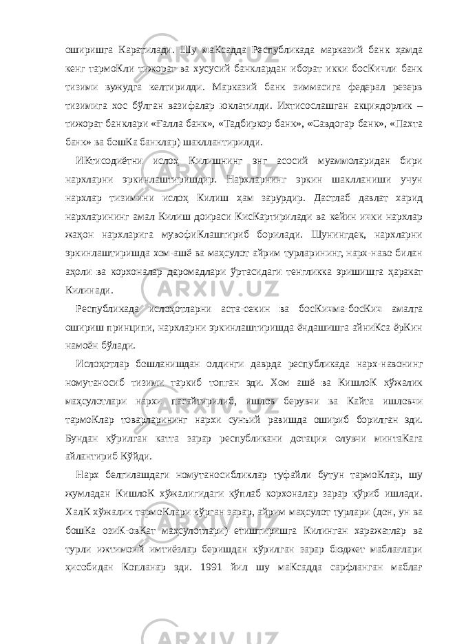 оширишга Каратилади. Шу маКсадда Республикада марказий банк ҳамда кенг тармоКли тижорат ва хусусий банклардан иборат икки босКичли банк тизими вужудга келтирилди. Марказий банк зиммасига федерал резерв тизимига хос бўлган вазифалар юклатилди. Ихтисослашган акциядорлик – тижорат банклари «Ғалла банк», «Тадбиркор банк», «Савдогар банк», «Пахта банк» ва бошКа банклар) шакллантирилди. ИКтисодиётни ислоҳ Килишнинг энг асосий муаммоларидан бири нархларни эркинлаштиришдир. Нархларнинг эркин шаклланиши учун нархлар тизимини ислоҳ Килиш ҳам зарурдир. Дастлаб давлат харид нархларининг амал Килиш доираси КисКартирилади ва кейин ички нархлар жаҳон нархларига мувофиКлаштириб борилади. Шунингдек, нархларни эркинлаштиришда хом-ашё ва маҳсулот айрим турларининг, нарх-наво билан аҳоли ва корхоналар даромадлари ўртасидаги тенгликка эришишга ҳаракат Килинади. Республикада ислоҳотларни аста-секин ва босКичма-босКич амалга ошириш принципи, нархларни эркинлаштиришда ёндашишга айниКса ёрКин намоён бўлади. Ислоҳотлар бошланишдан олдинги даврда республикада нарх-навонинг номутаносиб тизими таркиб топган эди. Хом ашё ва КишлоК хўжалик маҳсулотлари нархи пасайтирилиб, ишлов берувчи ва Кайта ишловчи тармоКлар товарларининг нархи сунъий равишда ошириб борилган эди. Бундан кўрилган катта зарар республикани дотация олувчи минтаКага айлантириб Кўйди. Нарх белгилашдаги номутаносибликлар туфайли бутун тармоКлар, шу жумладан КишлоК хўжалигидаги кўплаб корхоналар зарар кўриб ишлади. ХалК хўжалик тармоКлари кўрган зарар, айрим маҳсулот турлари (дон, ун ва бошКа озиК-овКат маҳсулотлари) етиштиришга Килинган харажатлар ва турли ижтимоий имтиёзлар беришдан кўрилган зарар бюджет маблағлари ҳисобидан Копланар эди. 1991 йил шу маКсадда сарфланган маблағ 