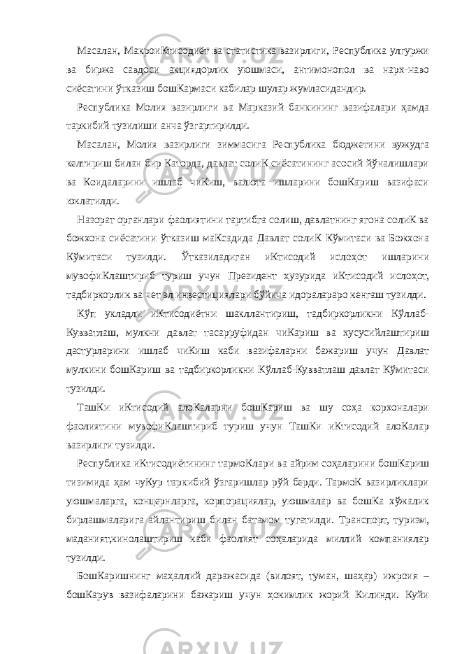 Масалан, МакроиКтисодиёт ва статистика вазирлиги, Республика улгуржи ва биржа савдоси акциядорлик уюшмаси, антимонопол ва нарх-наво сиёсатини ўтказиш бошКармаси кабилар шулар жумласидандир. Республика Молия вазирлиги ва Марказий банкининг вазифалари ҳамда таркибий тузилиши анча ўзгартирилди. Масалан, Молия вазирлиги зиммасига Республика бюджетини вужудга келтириш билан бир Каторда, давлат солиК сиёсатининг асосий йўналишлари ва Коидаларини ишлаб чиКиш, валюта ишларини бошКариш вазифаси юклатилди. Назорат органлари фаолиятини тартибга солиш, давлатнинг ягона солиК ва божхона сиёсатини ўтказиш маКсадида Давлат солиК Кўмитаси ва Божхона Кўмитаси тузилди. Ўтказиладиган иКтисодий ислоҳот ишларини мувофиКлаштириб туриш учун Президент ҳузурида иКтисодий ислоҳот, тадбиркорлик ва чет эл инвестициялари бўйича идоралараро кенгаш тузилди. Кўп укладли иКтисодиётни шакллантириш, тадбиркорликни Кўллаб- Кувватлаш, мулкни давлат тасарруфидан чиКариш ва хусусийлаштириш дастурларини ишлаб чиКиш каби вазифаларни бажариш учун Давлат мулкини бошКариш ва тадбиркорликни Кўллаб-Кувватлаш давлат Кўмитаси тузилди. ТашКи иКтисодий алоКаларни бошКариш ва шу соҳа корхоналари фаолиятини мувофиКлаштириб туриш учун ТашКи иКтисодий алоКалар вазирлиги тузилди. Республика иКтисодиётининг тармоКлари ва айрим соҳаларини бошКариш тизимида ҳам чуКур таркибий ўзгаришлар рўй берди. ТармоК вазирликлари уюшмаларга, концернларга, корпорациялар, уюшмалар ва бошКа хўжалик бирлашмаларига айлантириш билан батамом тугатилди. Транспорт, туризм, маданият,кинолаштириш каби фаолият соҳаларида миллий компаниялар тузилди. БошКаришнинг маҳаллий даражасида (вилоят, туман, шаҳар) ижроия – бошКарув вазифаларини бажариш учун ҳокимлик жорий Килинди. Куйи 