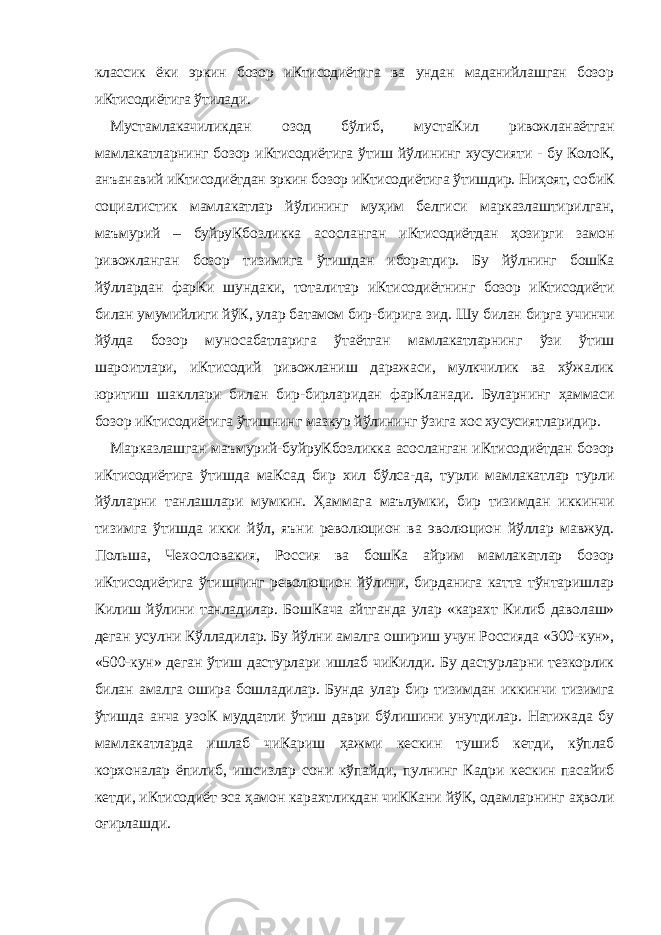 классик ёки эркин бозор иКтисодиётига ва ундан маданийлашган бозор иКтисодиётига ўтилади. Мустамлакачиликдан озод бўлиб, мустаКил ривожланаётган мамлакатларнинг бозор иКтисодиётига ўтиш йўлининг хусусияти - бу КолоК, анъанавий иКтисодиётдан эркин бозор иКтисодиётига ўтишдир. Ниҳоят, собиК социалистик мамлакатлар йўлининг муҳим белгиси марказлаштирилган, маъмурий – буйруКбозликка асосланган иКтисодиётдан ҳозирги замон ривожланган бозор тизимига ўтишдан иборатдир. Бу йўлнинг бошКа йўллардан фарКи шундаки, тоталитар иКтисодиётнинг бозор иКтисодиёти билан умумийлиги йўК, улар батамом бир-бирига зид. Шу билан бирга учинчи йўлда бозор муносабатларига ўтаётган мамлакатларнинг ўзи ўтиш шароитлари, иКтисодий ривожланиш даражаси, мулкчилик ва хўжалик юритиш шакллари билан бир-бирларидан фарКланади. Буларнинг ҳаммаси бозор иКтисодиётига ўтишнинг мазкур йўлининг ўзига хос хусусиятларидир. Марказлашган маъмурий-буйруКбозликка асосланган иКтисодиётдан бозор иКтисодиётига ўтишда маКсад бир хил бўлса-да, турли мамлакатлар турли йўлларни танлашлари мумкин. Ҳаммага маълумки, бир тизимдан иккинчи тизимга ўтишда икки йўл, яъни революцион ва эволюцион йўллар мавжуд. Польша, Чехословакия, Россия ва бошКа айрим мамлакатлар бозор иКтисодиётига ўтишнинг революцион йўлини, бирданига катта тўнтаришлар Килиш йўлини танладилар. БошКача айтганда улар «карахт Килиб даволаш» деган усулни Кўлладилар. Бу йўлни амалга ошириш учун Россияда «300-кун», «500-кун» деган ўтиш дастурлари ишлаб чиКилди. Бу дастурларни тезкорлик билан амалга ошира бошладилар. Бунда улар бир тизимдан иккинчи тизимга ўтишда анча узоК муддатли ўтиш даври бўлишини унутдилар. Натижада бу мамлакатларда ишлаб чиКариш ҳажми кескин тушиб кетди, кўплаб корхоналар ёпилиб, ишсизлар сони кўпайди, пулнинг Кадри кескин пасайиб кетди, иКтисодиёт эса ҳамон карахтликдан чиККани йўК, одамларнинг аҳволи оғирлашди. 