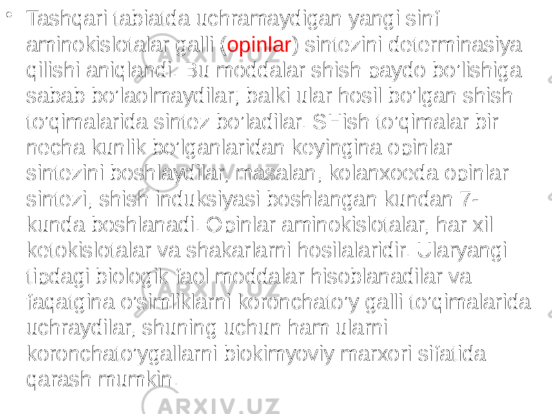 • Tashqari tabiatda uchramaydigan yangi sinf aminokislotalar galli ( opinlar ) sintezini determinasiya qilishi aniqlandi. Bu moddalar shish paydo bo’lishiga sabab bo’laolmaydilar; balki ular hosil bo’lgan shish to’qimalarida sintez bo’ladilar. SHish to’qimalar bir necha kunlik bo’lganlaridan keyingina opinlar sintezini boshlaydilar, masalan, kolanxoeda opinlar sintezi, shish induksiyasi boshlangan kundan 7- kunda boshlanadi. Opinlar aminokislotalar, har xil ketokislotalar va shakarlarni hosilalaridir. Ularyangi tipdagi biologik faol moddalar hisoblanadilar va faqatgina o’simliklarni koronchato’y galli to’qimalarida uchraydilar, shuning uchun ham ularni koronchato’ygallarni biokimyoviy marxori sifatida qarash mumkin. 