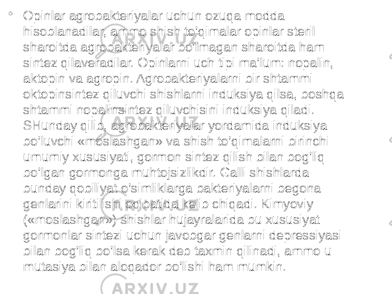 • Opinlar agrobakteriyalar uchun ozuqa modda hisoblanadilar, ammo shish to’qimalar opinlar steril sharoitda agrobakteriyalar bo’lmagan sharoitda ham sintez qilaveradilar. Opinlarni uch tipi ma’lum: nopalin, aktopin va agropin. Agrobakteriyalarni bir shtammi oktopinsintez qiluvchi shishlarni induksiya qilsa, boshqa shtammi nopalinsintez qiluvchisini induksiya qiladi. SHunday qilib, agrobakteriyalar yordamida induksiya bo’luvchi «moslashgan» va shish to’qimalarni birinchi umumiy xususiyati, gormon sintez qilish bilan bog’liq bo’lgan gormonga muhtojsizlikdir. Galli shishlarda bunday qobiliyat o’simliklarga bakteriyalarni begona genlarini kiritilishi oqibatida kelib chiqadi. Kimyoviy («moslashgan») shishlar hujayralarida bu xususiyat gormonlar sintezi uchun javobgar genlarni depressiyasi bilan bog’liq bo’lsa kerak deb taxmin qilinadi, ammo u mutasiya bilan aloqador bo’lishi ham mumkin. 