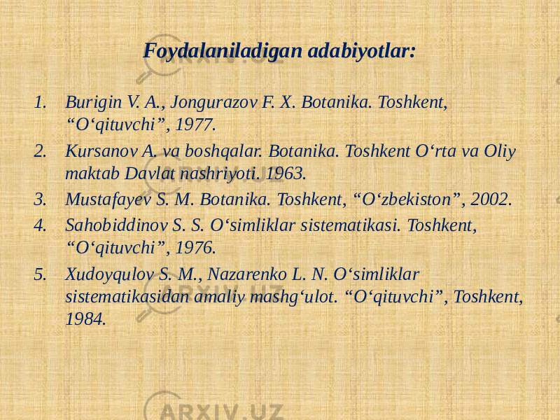 Foydalaniladigan adabiyotlar: 1. Burigin V. A., Jongurazov F. X. Botanika. Toshkent, “O‘qituvchi”, 1977. 2. Kursanov A. va boshqalar. Botanika. Toshkent O‘rta va Oliy maktab Davlat nashriyoti. 1963. 3. Mustafayev S. M. Botanika. Toshkent, “O‘zbekiston”, 2002. 4. Sahobiddinov S. S. O‘simliklar sistematikasi. Toshkent, “O‘qituvchi”, 1976. 5. Xudoyqulov S. M., Nazarenko L. N. O‘simliklar sistematikasidan amaliy mashg‘ulot. “O‘qituvchi”, Toshkent, 1984. 