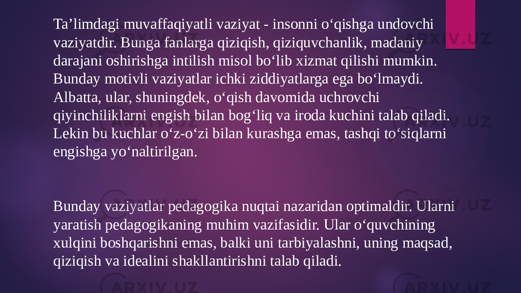 Ta’limdagi muvaffaqiyatli vaziyat - insonni o‘qishga undovchi vaziyatdir. Bunga fanlarga qiziqish, qiziquvchanlik, madaniy darajani oshirishga intilish misol bo‘lib xizmat qilishi mumkin. Bunday motivli vaziyatlar ichki ziddiyatlarga ega bo‘lmaydi. Albatta, ular, shuningdek, o‘qish davomida uchrovchi qiyinchiliklarni engish bilan bog‘liq va iroda kuchini talab qiladi. Lekin bu kuchlar o‘z-o‘zi bilan kurashga emas, tashqi to‘siqlarni engishga yo‘naltirilgan. Bunday vaziyatlar pedagogika nuqtai nazaridan optimaldir. Ularni yaratish pedagogikaning muhim vazifasidir. Ular o‘quvchining xulqini boshqarishni emas, balki uni tarbiyalashni, uning maqsad, qiziqish va idealini shakllantirishni talab qiladi. 