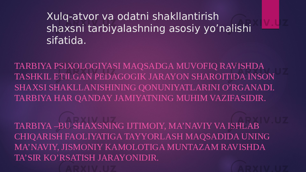 Xulq-atvor va odatni shakllantirish shaxsni tarbiyalashning asosiy yo’nalishi sifatida. TARBIYA PSIXOLOGIYASI MAQSADGA MUVOFIQ RAVISHDA TASHKIL ETILGAN PEDAGOGIK JARAYON SHAROITIDA INSON SHAXSI SHAKLLANISHINING QONUNIYATLARINI O’RGANADI. TARBIYA HAR QANDAY JAMIYATNING MUHIM VAZIFASIDIR. TARBIYA –BU SHAXSNING IJTIMOIY, MA’NAVIY VA ISHLAB CHIQARISH FAOLIYATIGA TAYYORLASH MAQSADIDA UNING MA’NAVIY, JISMONIY KAMOLOTIGA MUNTAZAM RAVISHDA TA’SIR KO’RSATISH JARAYONIDIR. 