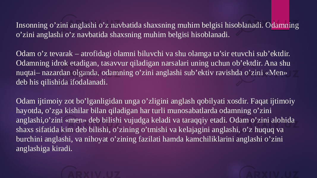 Insonning o’zini anglashi o’z navbatida shaxsning muhim belgisi hisoblanadi. Odamning o’zini anglashi o’z navbatida shaxsning muhim belgisi hisoblanadi. Odam o’z tevarak – atrofidagi olamni biluvchi va shu olamga ta’sir etuvchi sub’ektdir. Odamning idrok etadigan, tasavvur qiladigan narsalari uning uchun ob’ektdir. Ana shu nuqtai– nazardan olganda, odamning o’zini anglashi sub’ektiv ravishda o’zini «Men» deb his qilishida ifodalanadi. Odam ijtimoiy zot bo’lganligidan unga o’zligini anglash qobilyati xosdir. Faqat ijtimoiy hayotda, o’zga kishilar bilan qiladigan har turli munosabatlarda odamning o’zini anglashi,o’zini «men» deb bilishi vujudga keladi va taraqqiy etadi. Odam o’zini alohida shaxs sifatida kim deb bilishi, o’zining o’tmishi va kelajagini anglashi, o’z huquq va burchini anglashi, va nihoyat o’zining fazilati hamda kamchiliklarini anglashi o’zini anglashiga kiradi. 