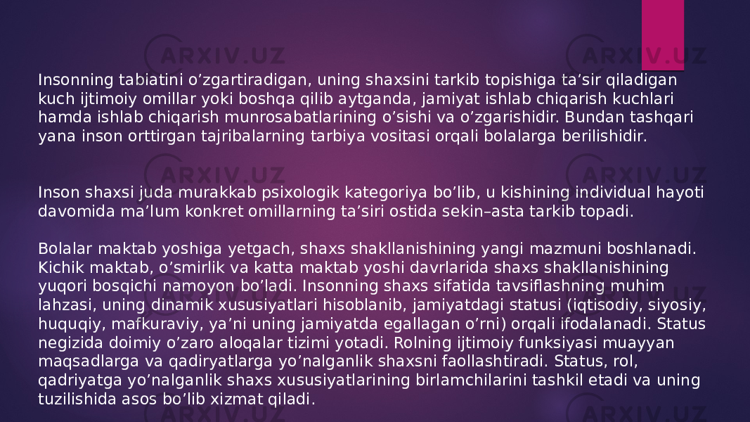 Insonning tabiatini o’zgartiradigan, uning shaxsini tarkib topishiga ta’sir qiladigan kuch ijtimoiy omillar yoki boshqa qilib aytganda, jamiyat ishlab chiqarish kuchlari hamda ishlab chiqarish munrosabatlarining o’sishi va o’zgarishidir. Bundan tashqari yana inson orttirgan tajribalarning tarbiya vositasi orqali bolalarga berilishidir. Inson shaxsi juda murakkab psixologik kategoriya bo’lib, u kishining individual hayoti davomida ma’lum konkret omillarning ta’siri ostida sekin–asta tarkib topadi. Bolalar maktab yoshiga yetgach, shaxs shakllanishining yangi mazmuni boshlanadi. Kichik maktab, o’smirlik va katta maktab yoshi davrlarida shaxs shakllanishining yuqori bosqichi namoyon bo’ladi. Insonning shaxs sifatida tavsiflashning muhim lahzasi, uning dinamik xususiyatlari hisoblanib, jamiyatdagi statusi (iqtisodiy, siyosiy, huquqiy, mafkuraviy, ya’ni uning jamiyatda egallagan o’rni) orqali ifodalanadi. Status negizida doimiy o’zaro aloqalar tizimi yotadi. Rolning ijtimoiy funksiyasi muayyan maqsadlarga va qadiryatlarga yo’nalganlik shaxsni faollashtiradi. Status, rol, qadriyatga yo’nalganlik shaxs xususiyatlarining birlamchilarini tashkil etadi va uning tuzilishida asos bo’lib xizmat qiladi. 