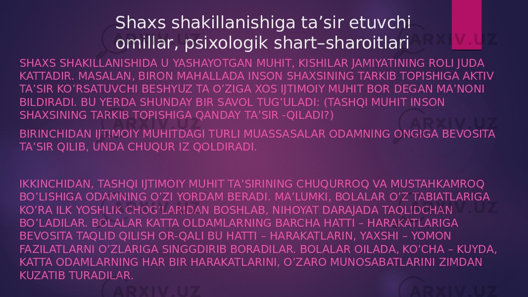 Shaxs shakillanishiga ta’sir etuvchi omillar, psixologik shart–sharoitlari SHAXS SHAKILLANISHIDA U YASHAYOTGAN MUHIT, KISHILAR JAMIYATINING ROLI JUDA KATTADIR. MASALAN, BIRON MAHALLADA INSON SHAXSINING TARKIB TOPISHIGA AKTIV TA’SIR KO’RSATUVCHI BESHYUZ TA O’ZIGA XOS IJTIMOIY MUHIT BOR DEGAN MA’NONI BILDIRADI. BU YERDA SHUNDAY BIR SAVOL TUG’ULADI: (TASHQI MUHIT INSON SHAXSINING TARKIB TOPISHIGA QANDAY TA’SIR -QILADI?) BIRINCHIDAN IJTIMOIY MUHITDAGI TURLI MUASSASALAR ODAMNING ONGIGA BEVOSITA TA’SIR QILIB, UNDA CHUQUR IZ QOLDIRADI. IKKINCHIDAN, TASHQI IJTIMOIY MUHIT TA’SIRINING CHUQURROQ VA MUSTAHKAMROQ BO’LISHIGA ODAMNING O’ZI YORDAM BERADI. MA’LUMKI, BOLALAR O’Z TABIATLARIGA KO’RA ILK YOSHLIK CHOG’LARIDAN BOSHLAB, NIHOYAT DARAJADA TAQLIDCHAN BO’LADILAR. BOLALAR KATTA OLDAMLARNING BARCHA HATTI – HARAKATLARIGA BEVOSITA TAQLID QILISH OR-QALI BU HATTI – HARAKATLARIN, YAXSHI – YOMON FAZILATLARNI O’ZLARIGA SINGGDIRIB BORADILAR. BOLALAR OILADA, KO’CHA – KUYDA, KATTA ODAMLARNING HAR BIR HARAKATLARINI, O’ZARO MUNOSABATLARINI ZIMDAN KUZATIB TURADILAR. 