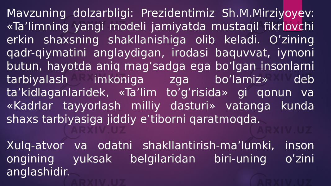 Mavzuning dolzarbligi: Prezidentimiz Sh.M.Mirziyoyev: «Ta’limning yangi modeli jamiyatda mustaqil fikrlovchi erkin shaxsning shakllanishiga olib keladi. O’zining qadr-qiymatini anglaydigan, irodasi baquvvat, iymoni butun, hayotda aniq mag’sadga ega bo’lgan insonlarni tarbiyalash imkoniga zga bo’lamiz» deb ta’kidlaganlaridek, «Ta’lim to’g’risida» gi qonun va «Kadrlar tayyorlash milliy dasturi» vatanga kunda shaxs tarbiyasiga jiddiy e’tiborni qaratmoqda. Xulq-atvor va odatni shakllantirish-ma’lumki, inson ongining yuksak belgilaridan biri-uning o’zini anglashidir. 