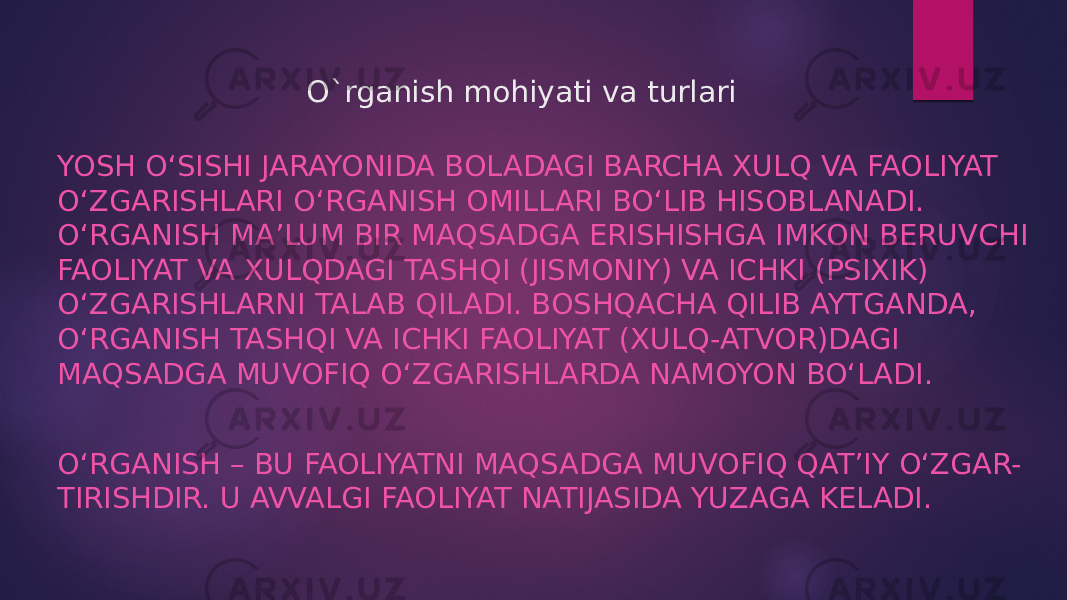 O`rganish mohiyati va turlari YOSH O‘SISHI JARAYONIDA BOLADAGI BARCHA XULQ VA FAOLIYAT O‘ZGARISHLARI O‘RGANISH OMILLARI BO‘LIB HISOBLANADI. O‘RGANISH MA’LUM BIR MAQSADGA ERISHISHGA IMKON BERUVCHI FAOLIYAT VA XULQDAGI TASHQI (JISMONIY) VA ICHKI (PSIXIK) O‘ZGARISHLARNI TALAB QILADI. BOSHQACHA QILIB AYTGANDA, O‘RGANISH TASHQI VA ICHKI FAOLIYAT (XULQ-ATVOR)DAGI MAQSADGA MUVOFIQ O‘ZGARISHLARDA NAMOYON BO‘LADI. O‘RGANISH – BU FAOLIYATNI MAQSADGA MUVOFIQ QAT’IY O‘ZGAR- TIRISHDIR. U AVVALGI FAOLIYAT NATIJASIDA YUZAGA KELADI. 