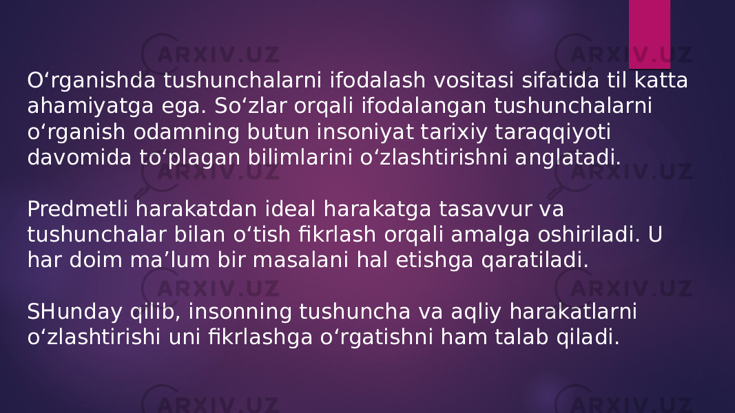 O‘rganishda tushunchalarni ifodalash vositasi sifatida til katta ahamiyatga ega. So‘zlar orqali ifodalangan tushunchalarni o‘rganish odamning butun insoniyat tarixiy taraqqiyoti davomida to‘plagan bilimlarini o‘zlashtirishni anglatadi. Predmetli harakatdan ideal harakatga tasavvur va tushunchalar bilan o‘tish fikrlash orqali amalga oshiriladi. U har doim ma’lum bir masalani hal etishga qaratiladi. SHunday qilib, insonning tushuncha va aqliy harakatlarni o‘zlashtirishi uni fikrlashga o‘rgatishni ham talab qiladi. 