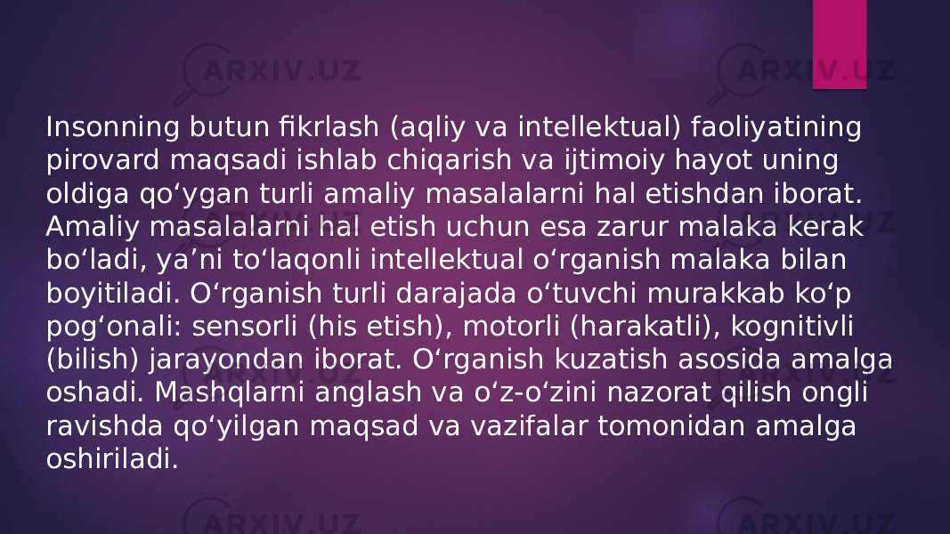 Insonning butun fikrlash (aqliy va intellektual) faoliyatining pirovard maqsadi ishlab chiqarish va ijtimoiy hayot uning oldiga qo‘ygan turli amaliy masalalarni hal etishdan iborat. Amaliy masalalarni hal etish uchun esa zarur malaka kerak bo‘ladi, ya’ni to‘laqonli intellektual o‘rganish malaka bilan boyitiladi. O‘rganish turli darajada o‘tuvchi murakkab ko‘p pog‘onali: sensorli (his etish), motorli (harakatli), kognitivli (bilish) jarayondan iborat. O‘rganish kuzatish asosida amalga oshadi. Mashqlarni anglash va o‘z-o‘zini nazorat qilish ongli ravishda qo‘yilgan maqsad va vazifalar tomonidan amalga oshiriladi. 