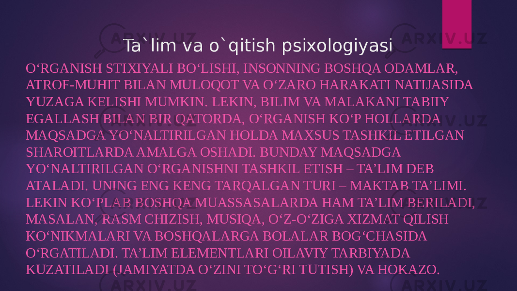 Ta`lim va o`qitish psixologiyasi O‘RGANISH STIXIYALI BO‘LISHI, INSONNING BOSHQA ODAMLAR, ATROF-MUHIT BILAN MULOQOT VA O‘ZARO HARAKATI NATIJASIDA YUZAGA KELISHI MUMKIN. LEKIN, BILIM VA MALAKANI TABIIY EGALLASH BILAN BIR QATORDA, O‘RGANISH KO‘P HOLLARDA MAQSADGA YO‘NALTIRILGAN HOLDA MAXSUS TASHKIL ETILGAN SHAROITLARDA AMALGA OSHADI. BUNDAY MAQSADGA YO‘NALTIRILGAN O‘RGANISHNI TASHKIL ETISH – TA’LIM DEB ATALADI. UNING ENG KENG TARQALGAN TURI – MAKTAB TA’LIMI. LEKIN KO‘PLAB BOSHQA MUASSASALARDA HAM TA’LIM BERILADI, MASALAN, RASM CHIZISH, MUSIQA, O‘Z-O‘ZIGA XIZMAT QILISH KO‘NIKMALARI VA BOSHQALARGA BOLALAR BOG‘CHASIDA O‘RGATILADI. TA’LIM ELEMENTLARI OILAVIY TARBIYADA KUZATILADI (JAMIYATDA O‘ZINI TO‘G‘RI TUTISH) VA HOKAZO. 