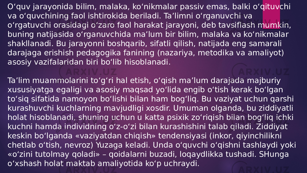 O‘quv jarayonida bilim, malaka, ko‘nikmalar passiv emas, balki o‘qituvchi va o‘quvchining faol ishtirokida beriladi. Ta’limni o‘rganuvchi va o‘rgatuvchi orasidagi o‘zaro faol harakat jarayoni, deb tavsiflash mumkin, buning natijasida o‘rganuvchida ma’lum bir bilim, malaka va ko‘nikmalar shakllanadi. Bu jarayonni boshqarib, sifatli qilish, natijada eng samarali darajaga erishish pedagogika fanining (nazariya, metodika va amaliyot) asosiy vazifalaridan biri bo‘lib hisoblanadi. Ta’lim muammolarini to‘g‘ri hal etish, o‘qish ma’lum darajada majburiy xususiyatga egaligi va asosiy maqsad yo‘lida engib o‘tish kerak bo‘lgan to‘siq sifatida namoyon bo‘lishi bilan ham bog‘liq. Bu vaziyat uchun qarshi kurashuvchi kuchlarning mavjudligi xosdir. Umuman olganda, bu ziddiyatli holat hisoblanadi, shuning uchun u katta psixik zo‘riqish bilan bog‘liq ichki kuchni hamda individning o‘z-o‘zi bilan kurashishini talab qiladi. Ziddiyat keskin bo‘lganda «vaziyatdan chiqish» tendensiyasi (inkor, qiyinchilikni chetlab o‘tish, nevroz) Yuzaga keladi. Unda o‘quvchi o‘qishni tashlaydi yoki «o‘zini tutolmay qoladi» – qoidalarni buzadi, loqaydlikka tushadi. SHunga o‘xshash holat maktab amaliyotida ko‘p uchraydi. 