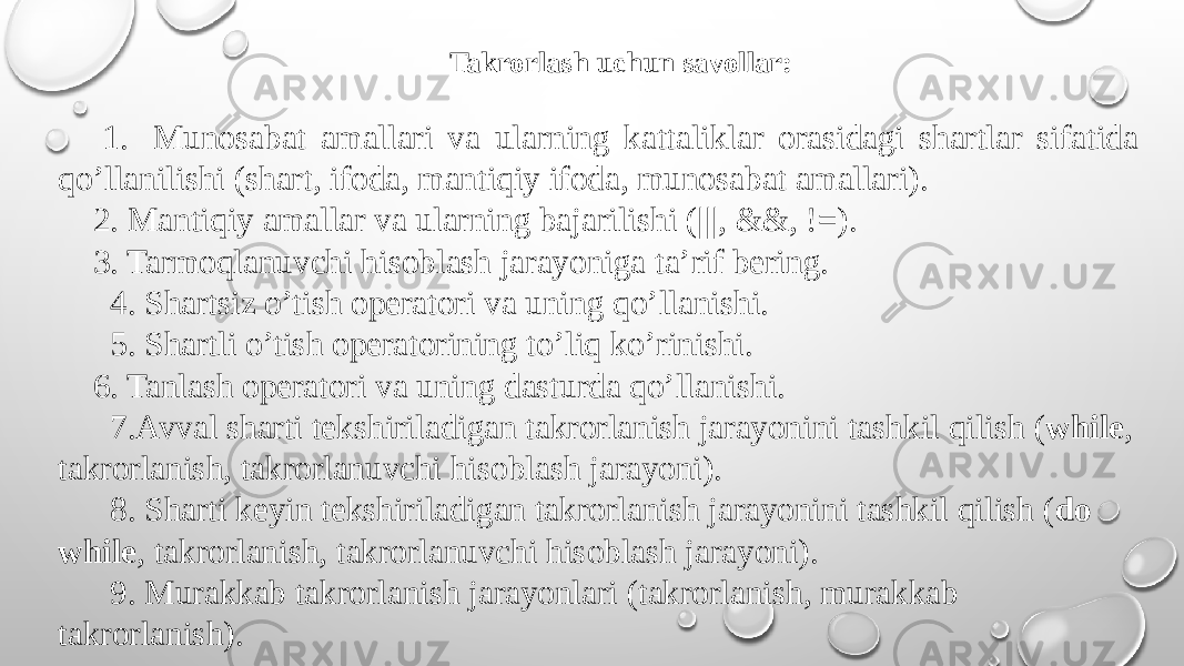 Takrorlash uchun savollar: 1. Munosabat amallari va ularning kattaliklar orasidagi shartlar sifatida qo’llanilishi (shart, ifoda, mantiqiy ifoda, munosabat amallari). 2. Mantiqiy amallar va ularning bajarilishi (|||, &&, !=). 3. Tarmoqlanuvchi hisoblash jarayoniga ta’rif bеring. 4. Shartsiz o’tish opеratori va uning qo’llanishi. 5. Shartli o’tish opеratorining to’liq ko’rinishi. 6. Tanlash opеratori va uning dasturda qo’llanishi. 7.Avval sharti tеkshiriladigan takrorlanish jarayonini tashkil qilish ( while , takrorlanish, takrorlanuvchi hisoblash jarayoni). 8. Sharti kеyin tеkshiriladigan takrorlanish jarayonini tashkil qilish ( do while , takrorlanish, takrorlanuvchi hisoblash jarayoni). 9. Murakkab takrorlanish jarayonlari (takrorlanish, murakkab takrorlanish). 