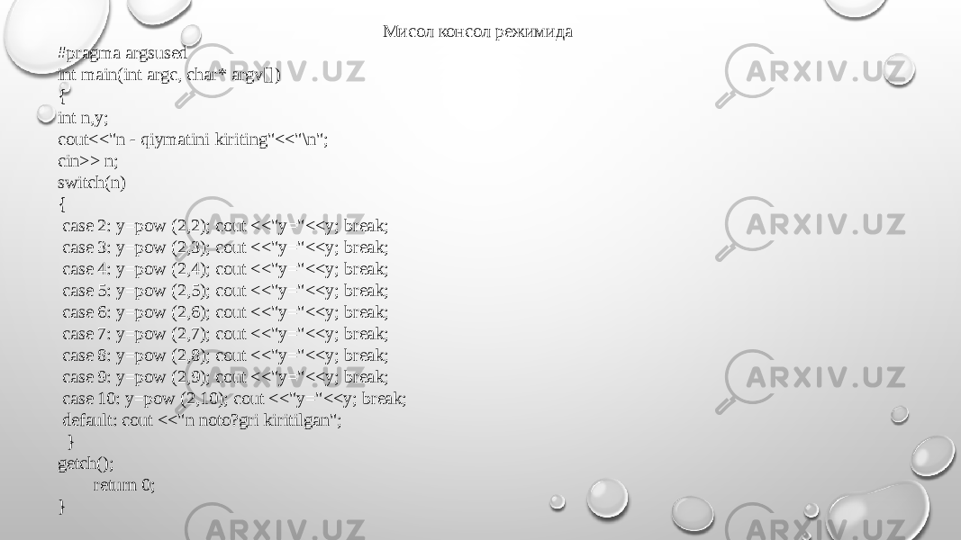 Мисол консол режимида #pragma argsused int main(int argc, char* argv[]) { int n,y; cout<<&#34;n - qiymatini kiriting&#34;<<&#34;\n&#34;; cin>> n; switch(n) { case 2: y=pow (2,2); cout <<&#34;y=&#34;<<y; break; case 3: y=pow (2,3); cout <<&#34;y=&#34;<<y; break; case 4: y=pow (2,4); cout <<&#34;y=&#34;<<y; break; case 5: y=pow (2,5); cout <<&#34;y=&#34;<<y; break; case 6: y=pow (2,6); cout <<&#34;y=&#34;<<y; break; case 7: y=pow (2,7); cout <<&#34;y=&#34;<<y; break; case 8: y=pow (2,8); cout <<&#34;y=&#34;<<y; break; case 9: y=pow (2,9); cout <<&#34;y=&#34;<<y; break; case 10: y=pow (2,10); cout <<&#34;y=&#34;<<y; break; default: cout <<&#34;n noto?gri kiritilgan&#34;; } getch(); return 0; } 