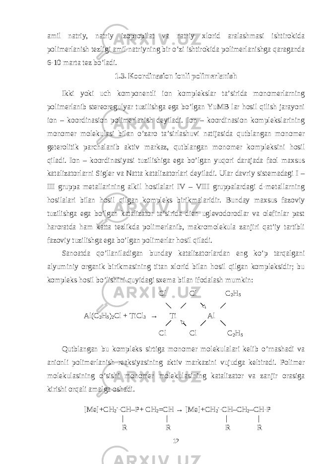 amil natriy, natriy izopropilat va natriy xlorid aralashmasi ishtirokida polimerlanish tezligi amil natriyning bir o’zi ishtirokida polimerlanishga qaraganda 6-10 marta tez bo’ladi. 1.3. Koordinasion ionli polimerlanish Ikki yoki uch komponentli ion komplekslar ta’sirida monomerlarning polimerlanib stereoregulyar tuzilishga ega bo’lgan YuMB lar hosil qilish jarayoni ion – koordinasion polimerlanish deyiladi. Ion – koordinasion komplekslarining monomer molekulasi bilan o’zaro ta’sirlashuvi natijasida qutblangan monomer geterolitik parchalanib aktiv markaz, qutblangan monomer kompleksini hosil qiladi. Ion – koordinasiyasi tuzilishiga ega bo’lgan yuqori darajada faol maxsus katalizatorlarni Sigler va Natta katalizatorlari deyiladi. Ular davriy sistemadagi I – III gruppa metallarining alkil hosilalari IV – VIII gruppalardagi d-metallarning hosilalari bilan hosil qilgan kompleks birikmalaridir. Bunday maxsus fazoviy tuzilishga ega bo’lgan katalizator ta’sirida dien uglevodorodlar va olefinlar past haroratda ham katta tezlikda polimerlanib, makromolekula zanjiri qat’iy tartibli fazoviy tuzilishga ega bo’lgan polimerlar hosil qiladi. Sanoatda qo’llaniladigan bunday katalizatorlardan eng ko’p tarqalgani alyuminiy organik birikmasining titan xlorid bilan hosil qilgan kompleksidir; bu kompleks hosil bo’lishini quyidagi sxema bilan ifodalash mumkin: Cl Cl C 2 H 5 Al(C 2 H 5 ) 2 Cl + TiCl 3 → Ti Al Cl Cl C 2 H 5 Qutblangan bu kompleks sirtiga monomer molekulalari kelib o’rnashadi va anionli polimerlanish reaksiyasining aktiv markazini vujudga keltiradi. Polimer molekulasining o’sishi monomer molekulasining katalizator va zanjir orasiga kirishi orqali amalga oshadi. [Me]+CH 2 - -CH–P+ CH 2 =CH → [Me]+CH 2 - -CH–CH 2 –CH-P | | | | R R R R 12 
