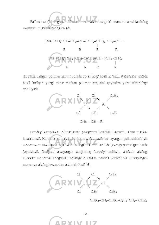 Polimer zanjirining uzilishi monomer molekulasiga bir atom vodorod ionining uzatilishi tufayli vujudga keladi: [Me]+CH 2 - -CH–CH 2 –CH–(-CH 2 –CH-) n +CH 2 =CH → | | | | R R R R [Me]+CH 2 - - CH 2 +CH 2 =C–CH 2 –CH- (-CH 2 -CH-) n | | | | R R R R Bu xilda uzilgan polimer zanjiri uchida qo’sh bog’ hosil bo’ladi. Katalizator sirtida hosil bo’lgan yangi aktiv markaz polimer zanjirini qaytadan yana o’stirishga qobiliyatli. Cl Cl C 2 H 5 Ti Al Cl CH 2 - C 2 H 5 | C 2 H 5 – CH – R Bunday kompleks polimerlanish jarayonini boshlab beruvchi aktiv markaz hisoblanadi. Katalitik kompleks ionlar ta’sirida sodir bo’layotgan polimerlanishda monomer molekulalari katalizator sirtiga ma’lum tartibda fazoviy yo’nalgan holda joylashadi. Natijada o’sayotgan zanjirning fazoviy tuzilishi, o’zidan oldingi birikkan monomer bo’g’inlar holatiga o’xshash holatda bo’ladi va birikayotgan monomer oldingi zvenodan oldin birikadi [6]. Cl Cl C 2 H 5 Ti Al Cl CH 2 - C 2 H 5 | CHR 2 –CH 2 –CHR 1 –C 2 H 5 +CH 2 = CHR 3 13 