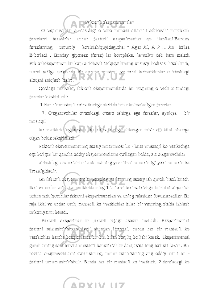 Faktorli eksperimentlar O &#39;zgaruvchilar o &#39;rtasidagi o &#39;zaro munosabatlarni ifodalovchi murakkab farazlarni tekshirish uchun faktorli eksperimentlar qo &#39;llaniladi.Bunday farazlarning umumiy ko&#39;rinishiquyidagicha: &#34; Agar Al, A 2 ... An bo&#39;lsa B&#34;bo&#39;ladi . Bunday gipoteza (faraz) lar kompleks, farazlar deb ham ataladi Faktorlieksperimentlar ko&#39;p o &#39;Ichovli tadqiqotlarning xususiy hodisasi hisoblanib, ularni yo&#39;Iga qo&#39;yishda bir qancha mustaqil va tobe&#39; ko&#39;rsatkichlar o &#39;rtasidagi aloqani aniqlash lozim. Qoidaga muvofiq, faktorli eksperimentlarda bir vaqtning o &#39;zida 2 turdagi farazlar tekshiriladi: 1 Har bir mustaqil ko&#39;rsatkichga alohida ta&#39;sir ko &#39;rsatadigan farazlar. 2. O&#39;zgaruvchilar o&#39;rtasidagi o&#39;zaro ta&#39;sirga ega farazlar, ayniqsa - bir mustaqil ko &#39;rsatkichning boshqa bir ko&#39;rsatkichga o&#39;tkazgan ta&#39;sir effektini hisobga olgan holda tekshiriladi. Faktorli eksperimentning asosiy muammosi bu - bitta mustaqil ko &#39;rsatkichga ega bo&#39;Igan bir qancha oddiy eksperimentlarni qo&#39;llagan holda, 2ta o&#39;zgaruvchilar o&#39;rtasidagi o&#39;zaro ta&#39;sirni aniqlashning yechilishi mumkinligi yoki mumkin bo &#39;Imasligidadir. Bir faktorli eksperimentlar psixologiya fanining asosiy ish quroli hisoblanadi. Ikki va undan ortiq ko &#39;rsatkichlarning 1 ta tobe&#39; ko &#39;rsatkichga ta &#39;sirini o&#39;rganish uchun tadqiqotchilar faktorli eksperimentdan va uning rejasidan foydalanadilar. Bu reja ikki va undan ortiq mustaqil ko &#39;rsatkichlar bilan bir vaqtning o&#39;zida ishlash imkoniyatini beradi. Faktorli eksperimentlar faktorli rejaga asosan tuziladi. Eksperimentni faktorli reialashtirishxususiyati shundan iboratki, bunda har bir mustaqil ko &#39;rsatkichlar barcha bosqichlarda bir-biri bilan bog&#39;liq bo&#39;lishi kerak. Eksperimental guruhlarning soni barcha mustaqil ko&#39;rsatkichlar darajasiga teng bo&#39;lishi lozim. Bir nechta o&#39;zgaruvchilarni qo&#39;shishning, umumlashtirishning eng oddiy usuli bu - faktorli umumlashtirishdir. Bunda har bir mustaqil ko &#39;rsatkich, 2-darajadagi ko 