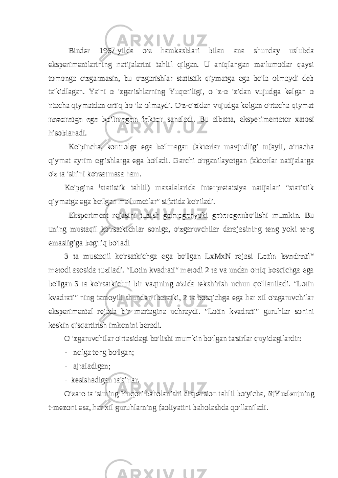 Binder 1967-yilda o&#39;z hamkasblari bilan ana shunday uslubda eksperimentlarining natijalarini tahlil qilgan. U aniqlangan ma&#39;lumotlar qaysi tomonga o&#39;zgarmasin, bu o&#39;zgarishlar statistik qiymatga ega bo&#39;la olmaydi deb ta&#39;kidlagan. Ya&#39;ni o &#39;zgarishlarning Yuqoriligi, o &#39;z-o &#39;zidan vujudga kelgan o &#39;rtacha qiymatdan ortiq bo &#39;la olmaydi. O&#39;z-o&#39;zidan vujudga kelgan o&#39;rtacha qiymat nazorat ga ega bo&#39;lmagan faktor sanaladi. Bu albatta, eksperimentator xatosi hisoblanadi. Ko&#39;pincha, kontrolga ega bo&#39;lmagan faktorlar mavjudligi tufayli, o&#39;rtacha qiymat ayrim og&#39;ishlarga ega bo&#39;ladi. Garchi o&#39;rganilayotgan faktorlar natijalarga o&#39;z ta &#39;sirini ko&#39;rsatmasa ham. Ko&#39;pgina ( statistik tahlil) masalalarida interpretatsiya natijalari &#34;statistik qiymatga ega bo&#39;Igan ma&#39;lumotlar&#34; sifatida ko&#39;riladi. Eksperiment rejasini tuzish gomogen yoki geterogen bo&#39;lishi mumkin. Bu uning mustaqil ko&#39;rsatkichlar soniga, o&#39;zgaruvchilar darajasining teng yoki teng emasligiga bog&#39;liq bo&#39;ladl 3 ta mustaqil ko&#39;rsatkichga ega bo&#39;Igan LxMxN rejasi Lotin kvadrati&#34; metodi asosida tuziladi. &#34;Lotin kvadrati&#34; metodi 2 ta va undan ortiq bosqichga ega bo&#39;Igan 3 ta ko&#39;rsatkichni bir vaqtning o&#39;zida tekshirish uchun qo&#39;llaniladi. &#34;Lotin kvadrati&#34; ning tamoyili shundan iboratki, 2 ta bosqichga ega har xil o&#39;zgaruvchilar eksperimental rejada bir martagina uchraydi. &#34;Lotin kvadrati&#34; guruhlar sonini keskin qisqartirish imkonini beradi. O &#39;zgaruvchilar o&#39;rtasidagi bo&#39;lishi mumkin bo&#39;lgan ta&#39;sirlar quyidagilardir: - nolga teng bo&#39;Igan; - ajraladigan; - kesishadigan ta&#39;sirlar. O&#39;zaro ta &#39;sirning Yuqori baholanishi dispersion tahlil bo&#39;yicha, StYudent ning t-mezoni esa, har xil guruhlarning faoliyatini baholashda qo&#39;llaniladi. 