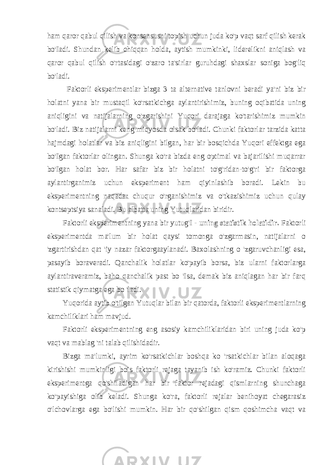 ham qaror qabul qilish va konsensusni topish uchun juda ko&#39;p vaqt sarf qilish kerak bo&#39;Iadi. Shundan kelib chiqqan holda, aytish mumkinki, liderelikni aniqlash va qaror qabul qilish o&#39;rtasidagi o&#39;zaro ta&#39;sirlar guruhdagi shaxslar soniga bog&#39;liq bo&#39;ladi. Faktorli eksperimentlar bizga 3 ta alternative tanlovni beradi ya&#39;ni biz bir holatni yana bir mustaqil ko&#39;rsatkichga aylantirishimiz, buning oqibatida uning aniqligini va natijalarning o&#39;zgarishini Yuqori darajaga ko&#39;tarishimiz mumkin bo&#39;ladi. Biz natijalarni keng miqyosda olsak bo&#39;ladi. Chunki faktorlar tarzida katta hajmdagi holatlar va biz aniqligini bilgan, har bir bosqichda Yuqori effektga ega bo&#39;Igan faktorlar olingan. Shunga ko&#39;ra bizda eng optimal va bajarilishi muqarrar bo&#39;Igan holat bor. Har safar biz bir holatni to&#39;g&#39;ridan-to&#39;g&#39;ri bir faktorga aylantirganimiz uchun eksperiment ham qiyinlashib boradi. Lekin bu eksperimentning naqadar chuqur o&#39;rganishimiz va o&#39;tkazishimiz uchun qulay kontseptsiya sanaladi. Bu albatta uning Yutuqlaridan biridir. Faktorli eksperimentning yana bir yutug&#39;I - uning statistik holatidir. Faktorli eksperimentda ma&#39;lum bir holat qaysi tomonga o&#39;zgarmasin, natijalarni o &#39;zgartirishdan qat &#39;iy nazar faktorgaaylanadi. Baxolashning o &#39;zgaruvchanligi esa, pasayib boraveradi. Qanchalik holatlar ko&#39;payib borsa, biz ularni faktorlarga aylantiraveramiz, baho qanchalik past bo &#39;Isa, demak biz aniqlagan har bir farq statistik qiymatga ega bo &#39;ladi. Yuqorida aytib o&#39;tilgan Yutuqlar bilan bir qatorda, faktorli eksperimentlarning kamchiliklari ham mavjud. Faktorli eksperimentning eng asosiy kamchiliklaridan biri uning juda ko&#39;p vaqt va mablag &#39;ni talab qilishidadir. Bizga ma&#39;lumki, ayrim ko&#39;rsatkichlar boshqa ko &#39;rsatkichlar bilan aloqaga kirishishi mumkinligi bois faktorli rejaga tayanib ish ko&#39;ramiz. Chunki faktorli eksperimentga qo&#39;shiladigan har bir faktor rejadagi qismlarning shunchaga ko&#39;payishiga olib keladi. Shunga ko&#39;ra, faktorli rejalar benihoyat chegarasiz o&#39;lchovlarga ega bo&#39;lishi mumkin. Har bir qo&#39;shilgan qism qoshimcha vaqt va 