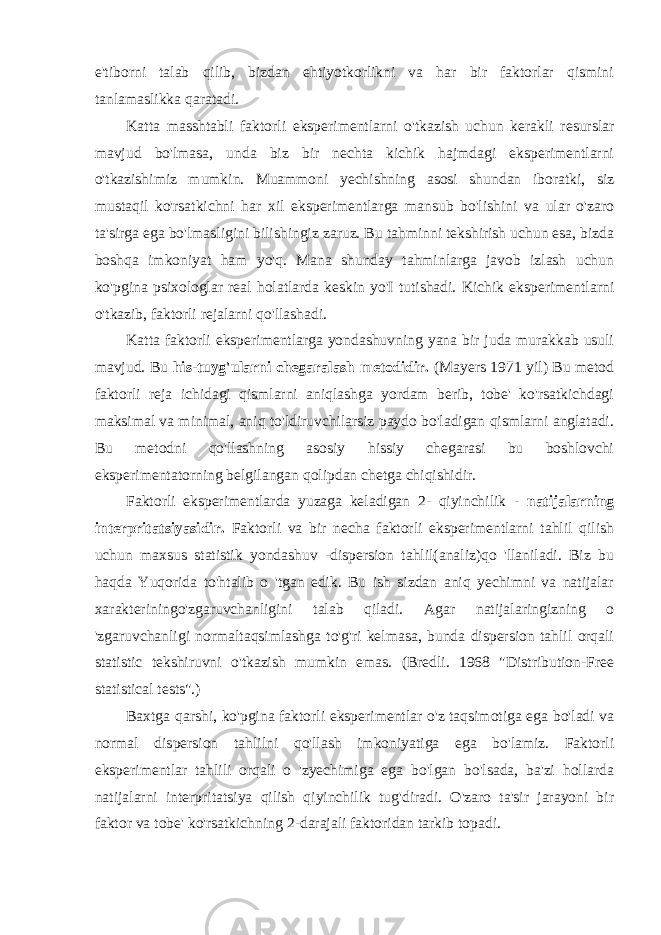 e&#39;tiborni talab qilib, bizdan ehtiyotkorlikni va har bir faktorlar qismini tanlamaslikka qaratadi. Katta masshtabli faktorli eksperimentlarni o&#39;tkazish uchun kerakli resurslar mavjud bo&#39;lmasa, unda biz bir nechta kichik hajmdagi eksperimentlarni o&#39;tkazishimiz mumkin. Muammoni yechishning asosi shundan iboratki, siz mustaqil ko&#39;rsatkichni har xil eksperimentlarga mansub bo&#39;lishini va ular o&#39;zaro ta&#39;sirga ega bo&#39;lmasligini bilishingiz zaruz. Bu tahminni tekshirish uchun esa, bizda boshqa imkoniyat ham yo&#39;q. Mana shunday tahminlarga javob izlash uchun ko&#39;pgina psixologlar real holatlarda keskin yo&#39;I tutishadi. Kichik eksperimentlarni o&#39;tkazib, faktorli rejalarni qo&#39;llashadi. Katta faktorli eksperimentlarga yondashuvning yana bir juda murakkab usuli mavjud. Bu his-tuyg&#39;ularni chegaralash metodidir. (Mayers 1971 yil) Bu metod faktorli reja ichidagi qismlarni aniqlashga yordam berib, tobe&#39; ko&#39;rsatkichdagi maksimal va minimal, aniq to&#39;ldiruvchilarsiz paydo bo&#39;ladigan qismlarni anglatadi. Bu metodni qo&#39;llashning asosiy hissiy chegarasi bu boshlovchi eksperimentatorning belgilangan qolipdan chetga chiqishidir. Faktorli eksperimentlarda yuzaga keladigan 2- qiyinchilik - natijalarning interpritatsiyasidir. Faktorli va bir necha faktorli eksperimentlarni tahlil qilish uchun maxsus statistik yondashuv -dispersion tahlil(analiz)qo &#39;llaniladi. Biz bu haqda Yuqorida to&#39;htalib o &#39;tgan edik. Bu ish sizdan aniq yechimni va natijalar xarakteriningo&#39;zgaruvchanligini talab qiladi. Agar natijalaringizning o &#39;zgaruvchanligi normaltaqsimlashga to&#39;g&#39;ri kelmasa, bunda dispersion tahlil orqali statistic tekshiruvni o&#39;tkazish mumkin emas. (Bredli. 1968 &#34;Distribution-Free statistical tests&#34;.) Baxtga qarshi, ko&#39;pgina faktorli eksperimentlar o&#39;z taqsimotiga ega bo&#39;ladi va normal dispersion tahlilni qo&#39;llash imkoniyatiga ega bo&#39;lamiz. Faktorli eksperimentlar tahlili orqali o &#39;zyechimiga ega bo&#39;lgan bo&#39;lsada, ba&#39;zi hollarda natijalarni interpritatsiya qilish qiyinchilik tug&#39;diradi. O&#39;zaro ta&#39;sir jarayoni bir faktor va tobe&#39; ko&#39;rsatkichning 2-darajali faktoridan tarkib topadi. 