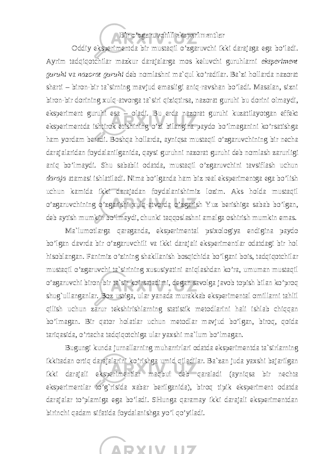 Bir o’zgaruvchili eksperimentlar Oddiy eksperimentda bir mustaqil o’zgaruvchi ikki darajaga ega bo’ladi. Ayrim tadqiqotchilar mazkur darajalarga mos keluvchi guruhlarni eksperiment guruhi va nazorat guruhi deb nomlashni ma`qul ko’radilar. Ba`zi hollarda nazorat sharti – biron-bir ta`sirning mavjud emasligi aniq-ravshan bo’ladi. Masalan, sizni biron-bir dorining xulq-atvorga ta`siri qiziqtirsa, nazorat guruhi bu dorini olmaydi, eksperiment guruhi esa – oladi. Bu erda nazorat guruhi kuzatilayotgan effekt eksperimentda ishtirok etishining o’zi bilangina paydo bo’lmaganini ko’rsatishga ham yordam beradi. Boshqa hollarda, ayniqsa mustaqil o’zgaruvchining bir necha darajalaridan foydalanilganida, qaysi guruhni nazorat guruhi deb nomlash zarurligi aniq bo’lmaydi. Shu sababli odatda, mustaqil o’zgaruvchini tavsiflash uchun daraja atamasi ishlatiladi. Nima bo’lganda ham biz real eksperimentga ega bo’lish uchun kamida ikki darajadan foydalanishimiz lozim. Aks holda mustaqil o’zgaruvchining o’zgarishi xulq-atvorda o’zgarish Yuz berishiga sabab bo’lgan, deb aytish mumkin bo’lmaydi, chunki taqqoslashni amalga oshirish mumkin emas. Ma`lumotlarga qaraganda, eksperimental psixologiya endigina paydo bo’lgan davrda bir o’zgaruvchili va ikki darajali eksperimentlar odatdagi bir hol hisoblangan. Fanimiz o’zining shakllanish bosqichida bo’lgani bois, tadqiqotchilar mustaqil o’zgaruvchi ta`sirining xususiyatini aniqlashdan ko’ra, umuman mustaqil o’zgaruvchi biron-bir ta`sir ko’rsatadimi, degan savolga javob topish bilan ko’proq shug`ullanganlar. Boz ustiga, ular yanada murakkab eksperimental omillarni tahlil qilish uchun zarur tekshirishlarning statistik metodlarini hali ishlab chiqqan bo’lmagan. Bir qator holatlar uchun metodlar mavjud bo’lgan, biroq, qoida tariqasida, o’rtacha tadqiqotchiga ular yaxshi ma`lum bo’lmagan. Bugungi kunda jurnallarning muharrirlari odatda eksperimentda ta`sirlarning ikkitadan ortiq darajalarini ko’rishga umid qiladilar. Ba`zan juda yaxshi bajarilgan ikki darajali eksperimentlar maqbul deb qaraladi (ayniqsa bir nechta eksperimentlar to’g`risida xabar berilganida), biroq tipik eksperiment odatda darajalar to’plamiga ega bo’ladi. SHunga qaramay ikki darajali eksperimentdan birinchi qadam sifatida foydalanishga yo’l qo’yiladi. 