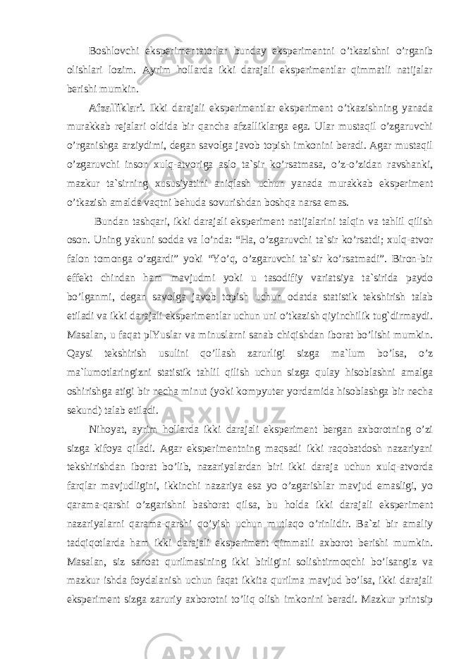 Boshlovchi eksperimentatorlar bunday eksperimentni o’tkazishni o’rganib olishlari lozim. Ayrim hollarda ikki darajali eksperimentlar qimmatli natijalar berishi mumkin. Afzalliklari . Ikki darajali eksperimentlar eksperiment o’tkazishning yanada murakkab rejalari oldida bir qancha afzalliklarga ega. Ular mustaqil o’zgaruvchi o’rganishga arziydimi, degan savolga javob topish imkonini beradi. Agar mustaqil o’zgaruvchi inson xulq-atvoriga aslo ta`sir ko’rsatmasa, o’z-o’zidan ravshanki, mazkur ta`sirning xususiyatini aniqlash uchun yanada murakkab eksperiment o’tkazish amalda vaqtni behuda sovurishdan boshqa narsa emas. Bundan tashqari, ikki darajali eksperiment natijalarini talqin va tahlil qilish oson. Uning yakuni sodda va lo’nda: “Ha, o’zgaruvchi ta`sir ko’rsatdi; xulq-atvor falon tomonga o’zgardi” yoki “Yo’q, o’zgaruvchi ta`sir ko’rsatmadi”. Biron-bir effekt chindan ham mavjudmi yoki u tasodifiy variatsiya ta`sirida paydo bo’lganmi, degan savolga javob topish uchun odatda statistik tekshirish talab etiladi va ikki darajali eksperimentlar uchun uni o’tkazish qiyinchilik tug`dirmaydi. Masalan, u faqat plYuslar va minuslarni sanab chiqishdan iborat bo’lishi mumkin. Qaysi tekshirish usulini qo’llash zarurligi sizga ma`lum bo’lsa, o’z ma`lumotlaringizni statistik tahlil qilish uchun sizga qulay hisoblashni amalga oshirishga atigi bir necha minut (yoki kompyuter yordamida hisoblashga bir necha sekund) talab etiladi. Nihoyat, ayrim hollarda ikki darajali eksperiment bergan axborotning o’zi sizga kifoya qiladi. Agar eksperimentning maqsadi ikki raqobatdosh nazariyani tekshirishdan iborat bo’lib, nazariyalardan biri ikki daraja uchun xulq-atvorda farqlar mavjudligini, ikkinchi nazariya esa yo o’zgarishlar mavjud emasligi, yo qarama-qarshi o’zgarishni bashorat qilsa, bu holda ikki darajali eksperiment nazariyalarni qarama-qarshi qo’yish uchun mutlaqo o’rinlidir. Ba`zi bir amaliy tadqiqotlarda ham ikki darajali eksperiment qimmatli axborot berishi mumkin. Masalan, siz sanoat qurilmasining ikki birligini solishtirmoqchi bo’lsangiz va mazkur ishda foydalanish uchun faqat ikkita qurilma mavjud bo’lsa, ikki darajali eksperiment sizga zaruriy axborotni to’liq olish imkonini beradi. Mazkur printsip 