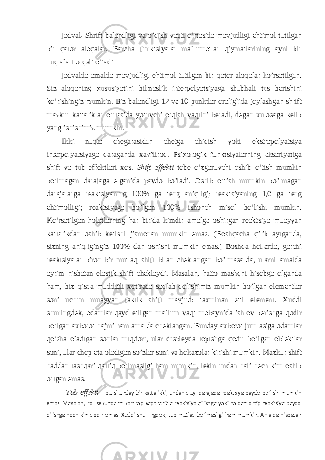 jadval . Shrift balandligi va o’qish vaqti o’rtasida mavjudligi ehtimol tutilgan bir qator aloqalar. Barcha funktsiyalar ma`lumotlar qiymatlarining ayni bir nuqtalari orqali o’tadi jadvalda amalda mavjudligi ehtimol tutilgan bir qator aloqalar ko’rsatilgan. Siz aloqaning xususiyatini bilmaslik interpolyatsiyaga shubhali tus berishini ko’rishingiz mumkin. Biz balandligi 12 va 10 punktlar oralig`ida joylashgan shrift mazkur kattaliklar o’rtasida yotuvchi o’qish vaqtini beradi, degan xulosaga kelib yanglishishimiz mumkin. Ikki nuqta chegarasidan chetga chiqish yoki ekstrapolyatsiya interpolyatsiyaga qaraganda xavfliroq. Psixologik funktsiyalarning aksariyatiga shift va tub effektlari xos. Shift effekti tobe o’zgaruvchi oshib o’tish mumkin bo’lmagan darajaga etganida paydo bo’ladi. Oshib o’tish mumkin bo’lmagan darajalarga reaktsiyaning 100% ga teng aniqligi; reaktsiyaning 1,0 ga teng ehtimolligi; reaktsiyaga bo’lgan 100% ishonch misol bo’lishi mumkin. Ko’rsatilgan holatlarning har birida kimdir amalga oshirgan reaktsiya muayyan kattalikdan oshib ketishi jismonan mumkin emas. (Boshqacha qilib aytganda, sizning aniqligingiz 100% dan oshishi mumkin emas.) Boshqa hollarda, garchi reaktsiyalar biron-bir mutlaq shift bilan cheklangan bo’lmasa-da, ularni amalda ayrim nisbatan elastik shift cheklaydi. Masalan, hatto mashqni hisobga olganda ham, biz qisqa muddatli xotirada saqlab qolishimiz mumkin bo’lgan elementlar soni uchun muayyan faktik shift mavjud: taxminan etti element. Xuddi shuningdek, odamlar qayd etilgan ma`lum vaqt mobaynida ishlov berishga qodir bo’lgan axborot hajmi ham amalda cheklangan. Bunday axborot jumlasiga odamlar qo’sha oladigan sonlar miqdori, ular displeyda topishga qodir bo’lgan ob`ektlar soni, ular chop eta oladigan so’zlar soni va hokazolar kirishi mumkin. Mazkur shift haddan tashqari qattiq bo’lmasligi ham mumkin, lekin undan hali hech kim oshib o’tgan emas. Tub effekti – bu shunday bir kattalikki, undan quyi darajada reaktsiya paydo bo’lishi mumkin emas. Masalan, nol sekunddan kamroq vaqt ichida reaktsiya qilishga yoki noldan ortiq reaktsiya paydo qilishga hech kim qodir emas. Xuddi shuningdek, tub mutlaq bo’lmasligi ham mumkin. Amalda nisbatan 