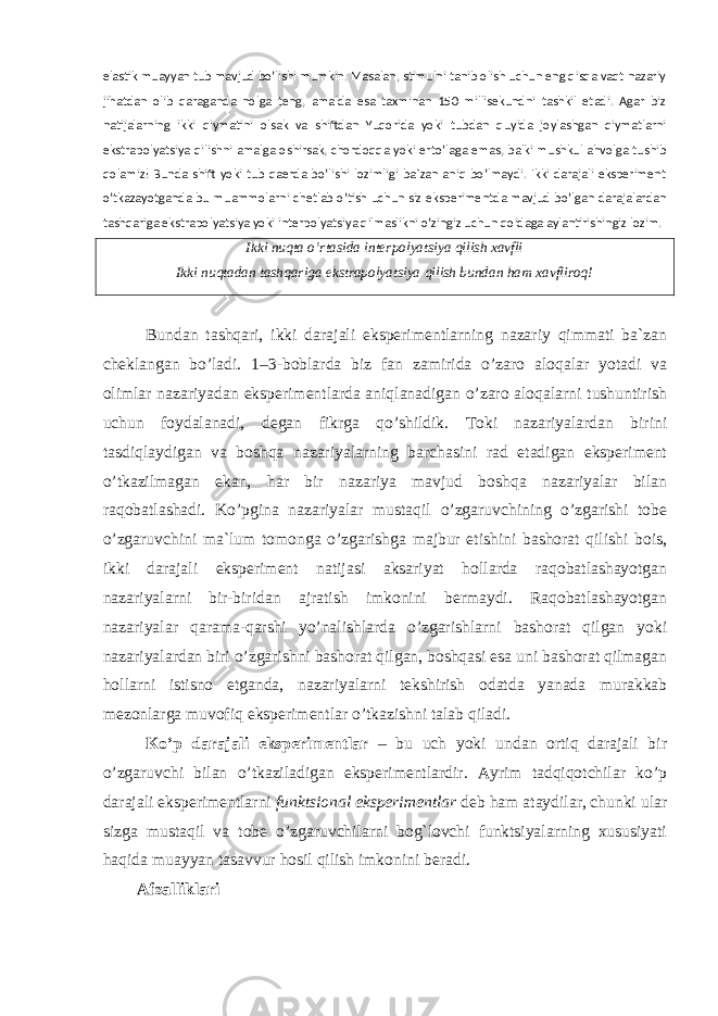 elastik muayyan tub mavjud bo’lishi mumkin. Masalan, stimulni tanib olish uchun eng qisqa vaqt nazariy jihatdan olib qaraganda nolga teng, amalda esa taxminan 150 millisekundni tashkil etadi. Agar biz natijalarning ikki qiymatini olsak va shiftdan Yuqorida yoki tubdan quyida joylashgan qiymatlarni ekstrapolyatsiya qilishni amalga oshirsak, chordoqqa yoki erto’laga emas, balki mushkul ahvolga tushib qolamiz! Bunda shift yoki tub qaerda bo’lishi lozimligi ba`zan aniq bo’lmaydi. Ikki darajali eksperiment o’tkazayotganda bu muammolarni chetlab o’tish uchun siz eksperimentda mavjud bo’lgan darajalardan tashqariga ekstrapolyatsiya yoki interpolyatsiya qilmaslikni o’zingiz uchun qoidaga aylantirishingiz lozim. Ikki nuqta o’rtasida interpolyatsiya qilish xavfli Ikki nuqtadan tashqariga ekstrapolyatsiya qilish bundan ham xavfliroq! Bundan tashqari, ikki darajali eksperimentlarning nazariy qimmati ba`zan cheklangan bo’ladi. 1–3-boblarda biz fan zamirida o’zaro aloqalar yotadi va olimlar nazariyadan eksperimentlarda aniqlanadigan o’zaro aloqalarni tushuntirish uchun foydalanadi, degan fikrga qo’shildik. Toki nazariyalardan birini tasdiqlaydigan va boshqa nazariyalarning barchasini rad etadigan eksperiment o’tkazilmagan ekan, har bir nazariya mavjud boshqa nazariyalar bilan raqobatlashadi. Ko’pgina nazariyalar mustaqil o’zgaruvchining o’zgarishi tobe o’zgaruvchini ma`lum tomonga o’zgarishga majbur etishini bashorat qilishi bois, ikki darajali eksperiment natijasi aksariyat hollarda raqobatlashayotgan nazariyalarni bir-biridan ajratish imkonini bermaydi. Raqobatlashayotgan nazariyalar qarama-qarshi yo’nalishlarda o’zgarishlarni bashorat qilgan yoki nazariyalardan biri o’zgarishni bashorat qilgan, boshqasi esa uni bashorat qilmagan hollarni istisno etganda, nazariyalarni tekshirish odatda yanada murakkab mezonlarga muvofiq eksperimentlar o’tkazishni talab qiladi. Ko’p darajali eksperimentlar – bu uch yoki undan ortiq darajali bir o’zgaruvchi bilan o’tkaziladigan eksperimentlardir. Ayrim tadqiqotchilar ko’p darajali eksperimentlarni funktsional eksperimentlar deb ham ataydilar, chunki ular sizga mustaqil va tobe o’zgaruvchilarni bog`lovchi funktsiyalarning xususiyati haqida muayyan tasavvur hosil qilish imkonini beradi. Afzalliklari 