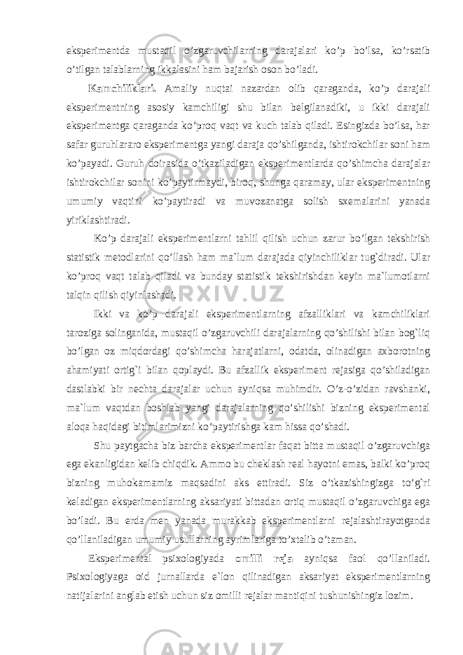 eksperimentda mustaqil o’zgaruvchilarning darajalari ko’p bo’lsa, ko’rsatib o’tilgan talablarning ikkalasini ham bajarish oson bo’ladi. Kamchiliklari. Amaliy nuqtai nazardan olib qaraganda, ko’p darajali eksperimentning asosiy kamchiligi shu bilan belgilanadiki, u ikki darajali eksperimentga qaraganda ko’proq vaqt va kuch talab qiladi. Esingizda bo’lsa, har safar guruhlararo eksperimentga yangi daraja qo’shilganda, ishtirokchilar soni ham ko’payadi. Guruh doirasida o’tkaziladigan eksperimentlarda qo’shimcha darajalar ishtirokchilar sonini ko’paytirmaydi, biroq, shunga qaramay, ular eksperimentning umumiy vaqtini ko’paytiradi va muvozanatga solish sxemalarini yanada yiriklashtiradi. Ko’p darajali eksperimentlarni tahlil qilish uchun zarur bo’lgan tekshirish statistik metodlarini qo’llash ham ma`lum darajada qiyinchiliklar tug`diradi. Ular ko’proq vaqt talab qiladi va bunday statistik tekshirishdan keyin ma`lumotlarni talqin qilish qiyinlashadi. Ikki va ko’p darajali eksperimentlarning afzalliklari va kamchiliklari taroziga solinganida, mustaqil o’zgaruvchili darajalarning qo’shilishi bilan bog`liq bo’lgan oz miqdordagi qo’shimcha harajatlarni, odatda, olinadigan axborotning ahamiyati ortig`i bilan qoplaydi. Bu afzallik eksperiment rejasiga qo’shiladigan dastlabki bir nechta darajalar uchun ayniqsa muhimdir. O’z-o’zidan ravshanki, ma`lum vaqtdan boshlab yangi darajalarning qo’shilishi bizning eksperimental aloqa haqidagi bitimlarimizni ko’paytirishga kam hissa qo’shadi. Shu paytgacha biz barcha eksperimentlar faqat bitta mustaqil o’zgaruvchiga ega ekanligidan kelib chiqdik. Ammo bu cheklash real hayotni emas, balki ko’proq bizning muhokamamiz maqsadini aks ettiradi. Siz o’tkazishingizga to’g`ri keladigan eksperimentlarning aksariyati bittadan ortiq mustaqil o’zgaruvchiga ega bo’ladi. Bu erda men yanada murakkab eksperimentlarni rejalashtirayotganda qo’llaniladigan umumiy usullarning ayrimlariga to’xtalib o’taman. Eksperimental psixologiyada omilli reja ayniqsa faol qo’llaniladi. Psixologiyaga oid jurnallarda e`lon qilinadigan aksariyat eksperimentlarning natijalarini anglab etish uchun siz omilli rejalar mantiqini tushunishingiz lozim. 