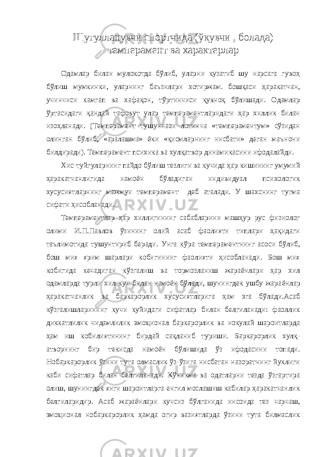 Ш уғулланувчи спортчида (ўқувчи , болада) темперамент ва характерлар Одамлар билан мулокотда бўлиб, уларни кузатиб шу нарсага гувоҳ бўлиш мумкинки, уларнинг баъзилари хотиржам. бошқаси ҳаракатчан, учинчиси камгап ва хафақон, тўртинчиси қувноқ бўлишади. Одамлар ўртасидаги қандай тафовут улар темпераментларидаги ҳар хиллик билан изоҳланади. (Темперамент тушунчаси лотинча «темпераментум» сўзидан олинган бўлиб, «аралашма» ёки «қисмларнинг нисбати» деган маънони билдиради). Темперамент психика ва хулқатвор динамикасини ифодалайди. Хис-туйгуларнинг пайдо бўлиш тезлиги ва кучида ҳар кишининг умумий ҳаракатчанлигида намоён бўладиган индивидуал психологик хусусиятларнинг мажмуи темперамент деб аталади. У шахснинг тугма сифати ҳисобланади. Темпераментлар ҳар хиллигининг сабабларини машҳур рус физиолог олими И.П.Павлов ўзининг олий асаб фаолияти типлари ҳақидаги таълимотида тушунтириб беради. Унга кўра темпераментнинг асоси бўлиб, бош мия ярим шарлари кобигининг фаолияти ҳисобланади. Бош мия кобигида кечадиган кўзгалиш ва тормозланиш жараёнлари ҳар хил одамларда турли хил куч билан намоён бўлади, шунингдек ушбу жара ёнлар ҳаракатчанлик ва баркарорлик хусусиятларига ҳам эга бўлади.Асаб кўзгалишларининг кучи куйидаги сифатлар билан белгиланади: фаоллик диккатлилик чидамлилик эмо ционал баркарорлик ва нокулай шароитларда ҳам иш кобилиятининг бирдай сақланиб туриши. Баркарорлик хулқ- атворнинг бир текисда намоён бўлишида ўз ифодасини топади. Нобаркарорлик ўзини тута олмаслик ўз-ўзига нисбатан назоратнинг йуклиги каби сифатлар билан белгиланади. Кўникма ва одатларни тезда ўзгартира олиш, шунингдек янги шароитларга енгил мослашиш кабилар ҳаракатчанлик белгиларидир. Асаб жараёнлари кучсиз бўлганида инсонда тез чарчаш, эмоционал нобаркарорлик ҳамда огир вазиятларда ўзини тута билмаслик 