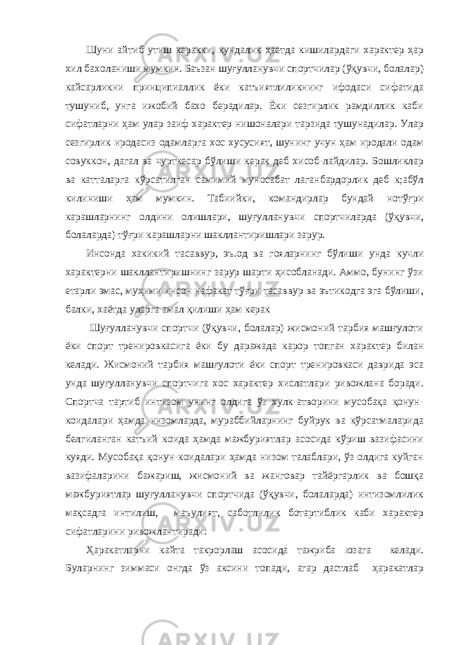 Шуни айтиб утиш керакки, кундалик ҳаетда кишилардаги характер ҳар хил бахоланиши мумкин. Баъзан шуғулланувчи спортчилар (ўқувчи, болалар) кайсарликни принципиаллик ёки катъиятлиликнинг ифодаси сифатида тушуниб, унга ижобий бахо берадилар. Ёки сезгирлик рамдиллик каби сифатларни ҳам улар заиф характер нишоналари тарзида тушунадилар. Улар сезгирлик иродасиз одамларга хос хусусият, шунинг учун ҳам иродали одам совуккон, дагал ва чурткесар бўлиши керак деб хисоб-лайдилар. Бошликлар ва катталарга кўрсатилган самимий муносабат лаганбардорлик деб к;абўл килиниши ҳам мум кин. Табиийки, командирлар бундай нотўғри карашларнинг олдини олишлари, шуғулланувчи спортчиларда (ўқувчи, болаларда) тўғри карашларни шакллантиришлари зарур. Инсонда хакикий тасаввур, эъ.од ва гояларнинг бўли ши унда кучли характерни шакллантиришнинг зарур шарти ҳисобланади. Аммо, бунинг ўзи етарли эмас, муҳими инсон нафакат тўғри тасаввур ва эътикодга эга бўлиши, балки, хаётда уларга амал қилиши ҳам керак Шуғулланувчи спортчи (ўқувчи, болалар) жисмоний тарбия машғулоти ёки спорт тренировкасига ёки бу даражада карор топган характер билан келади. Жисмоний тарбия машғулоти ёки спорт тренировкаси даврида эса унда шуғулланувчи спортчига хос характер хислатлари ривожлана боради. Спортча тартиб интизом унинг олдига ўз хулк-атворини мусобақа қонун- коидалари ҳамда низомларда, мураббийларнинг буйрук ва кўрсатмаларида белгиланган катъий коида ҳамда мажбуриятлар асосида кўриш вазифасини куяди. Мусобақа қонун-коидалари ҳамда низом талаблари, ўз олдига куйган вазифаларини бажариш, жисмоний ва жанговар тайёргарлик ва бошқа мажбури ятлар шуғулланувчи спортчида (ўқувчи, болаларда) интизомлилик мақсадга интилиш, маъулият, саботлилик ботартиблик каби характер сифатларини ривожлантиради. Ҳаракатларни кайта такрорлаш асосида тажриба юзага келади. Буларнинг зиммаси онгда ўз аксини топади, агар дастлаб ҳаракатлар 