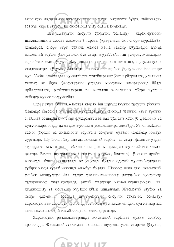 заруратни англаш ёки жазодан кочиш истаги натижаси бўлса, кейинчалик эса кўп марта такрорлаш окибатида улар одатга айланади. Шуғулланувчи спортчи (ўқувчи, болалар) характерининг шаклланишига асосан жисмоний тарбия ўқитувчиси ёки спорт мураббийи, қолаверса, спорт тури бўйича жамоа катта таъсир кўрсатади. Бунда жисмоний тарбия ўқитувчиси ёки спорт мураббийи иш услуби, жамоадаги тартиб-интизом, ўқув-тарбия ишларининг ташкил этилиши, шуғулланувчи спортчиларга (ўқувчи, болаларга) жисмоний тарбия ўқитувчиси ёки спорт мураббийи томонидан куйилаётган талабларнинг ўзаро уйгунлиги, уларнинг хизмат ва ўқув фаолиятлари устидан мунтазам назоратнинг йўлга куйилганлиги, рагбатлантириш ва жазолаш чораларини тўғри куллаш кабилар мухим рол уйнайди. Спорт тури бўйича жамоага келган ёш шуғулланувчи спортчи (ўқувчи, болалар) бевосита ижтимоий муносабатлар тизимида ўзининг янги урнини эгайллай бошлайди. У энди фукаролик хаётида бўлгани каби ўз фаолияти ва хулк-атворини ҳар доим ҳам мустакил режалаштира олмайди. Унга нисбатан хаёти, ўқиши ва хизматини тартибга солувчи муайян талаблар илгари сурилади. Шу билан биргаликда жисмоний тарбия ва спорт фаолият ундан атрофдаги вокеаларга нисбатан онглирок ва фаолрок муносабатни такозо қилади. Баъзан шуғулланувчи спортчи (ўқувчи, болалар) ўзининг дунёга, мехнатга, бошқа кишиларга ва ўз-ўзига бўлган одатий муносабатларини тубдан кайта куриб чикишга мажбур бўлади. Шунинг учун ҳам жисмоний тарбия машғулоти ёки спорт тренировкасининг дастлабки кунларида спортчининг хулқ-атворида, рухий холатида карама-каршиликлар, ик- қиланишлар ва мотивлар кўраши кўзга ташланади. Жисмоний тарбия ва спорт фао лияти асосида шуғулланувчи спортчи (ўқувчи, болалар) характерининг асослари яратилади эътикод мустахкамланади, хулқ-атвор эса анча юксак ахлоқий тамойиллар негизига курилади. Характерни ривожлантиришда жисмоний тарбияга мухим эътибор аратилади. Жисмоний жихатдан чиниккан шуғулланувчи спортчи (ўқувчи, 