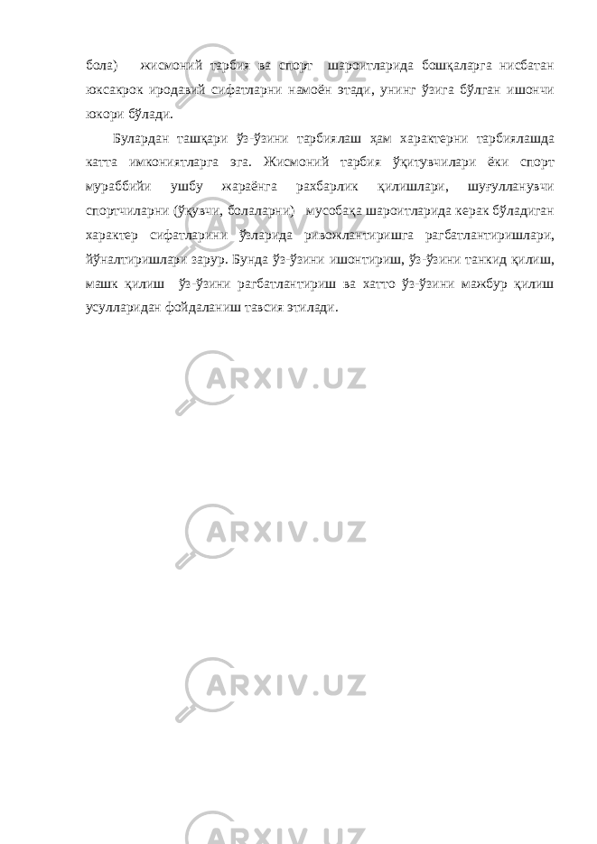 бола) жисмоний тарбия ва спорт шароитларида бошқаларга нисбатан юксакрок иродавий сифатларни намоён этади, унинг ўзига бўлган ишончи юкори бўлади. Булардан ташқари ўз-ўзини тарбиялаш ҳам характерни тарбиялашда катта имкониятларга эга. Жисмоний тарбия ўқитувчилари ёки спорт мураббийи ушбу жараёнга рахбарлик қилишлари, шуғулланувчи спортчиларни (ўқувчи, болаларни) мусобақа шароитларида керак бўладиган характер сифатларини ўзларида ривожлантиришга рагбатлантиришлари, йўналтиришлари зарур. Бунда ўз-ўзини ишонтириш, ўз-ўзини танкид қилиш, машк қилиш ўз-ўзини рагбатлантириш ва хатто ўз-ўзини мажбур қилиш усулларидан фойдаланиш тавсия этилади. 